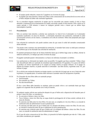 REGLAS OFICIALES DE BALONCESTO 2014
Octubre 2014
Página 22 de 70
 El equipo quede reducido a menos de 5 jugadores en el terreno de juego.
 El jugador que tiene derecho a lanzar tiros libres como consecuencia de la corrección de un error esté en
el banco después de haber sido sustituido legalmente.
19.2.5 No se concederá ninguna sustitución al equipo que ha convertido una canasta cuando el reloj se haya
detenido a continuación de un lanzamiento de campo convertido cuando el reloj muestre 2:00 o menos en el
cuarto período o 2:00 minutos o menos en cualquier período extra a menos que un árbitro haya
interrumpido el partido.
19.3 Procedimiento
19.3.1 Solo un sustituto tiene derecho a solicitar una sustitución. Lo hará él (ni el entrenador ni el entrenador
ayudante) acudiendo a la mesa de oficiales y solicitando claramente una sustitución, realizando la señal
convencional correcta con las manos, o sentándose en la silla de sustitutos. Debe estar preparado para jugar
de inmediato.
19.3.2 Una solicitud de sustitución solo puede anularse antes de que suene la señal del anotador comunicando
dicha solicitud.
19.3.3 Tan pronto como comience una oportunidad de sustitución, el anotador hará sonar su señal para comunicar
a los árbitros que se ha efectuado una solicitud de sustitución.
19.3.4 El sustituto permanecerá fuera de las líneas limítrofes hasta que el árbitro haga sonar su silbato, efectúe la
señal de sustitución y le indique que entre al terreno de juego.
19.3.5 El jugador sustituido puede ir directamente a su banco sin informar al anotador o al árbitro.
19.3.6 Las sustituciones se efectuarán tan rápido como sea posible. Un jugador que haya cometido 5 faltas o haya
sido descalificado debe ser sustituido de inmediato (aproximadamente 30 segundos). Si a juicio del árbitro
se produce un retraso injustificado se le cargará un tiempo muerto al equipo infractor. Si el equipo no
dispone de tiempos muertos, se puede sancionar al entrenador una falta técnica, registrada como ‘B’, por
retrasar el juego.
19.3.7 Si se solicita una sustitución durante un tiempo muerto o un intervalo de juego que no sea el intervalo entre
la primera y la segunda parte, el sustituto debe informar al anotador antes de incorporarse al partido.
19.3.8 Si el lanzador de tiros libres debe ser sustituido porque:
 Está lesionado.
 Ha cometido sus 5 faltas.
 Ha sido descalificado.
El tiro o tiros libres debe lanzarlos su sustituto, quien no puede volver a ser sustituido hasta que haya
jugado en la siguiente fase de partido con el reloj en marcha.
19.3.9 Si cualquier equipo solicita una sustitución después de que el balón esté a disposición del lanzador para el
primer o único tiro libre, se concederá si:
 Se convierte el último o único tiro libre.
 Tras el último o único tiro libre hay un saque desde la prolongación de la línea central, enfrente de la
mesa de oficiales.
 Se sanciona una falta entre los tiros libres. En este caso, se completa el o los tiros libres y se concede la
sustitución antes de administrarse la nueva penalización.
 Se sanciona una falta antes de que el balón esté vivo después del último o único tiro libre. En este caso,
se concede la sustitución antes de que se administre la nueva penalización.
 Se sanciona una violación antes de que el balón esté vivo después del último o único tiro libre. En este
caso, se concede la sustitución antes de administrarse el saque.
En el caso de series consecutivas de tiros libres y/o posesión de balón originados por más de 1 falta, cada
serie debe considerarse por separado.
 