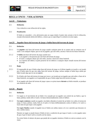 REGLAS OFICIALES DE BALONCESTO 2014
Octubre 2014
Página 24 de 70
REGLA CINCO – VIOLACIONES
Art.22 Violaciones
22.1 Definición
Una violación es una infracción de las reglas.
22.2 Penalización
El balón se concederá a los adversarios para un saque desde el punto más cercano al de la infracción,
excepto directamente detrás del tablero, a menos que se especifique lo contrario en estas reglas.
Art.23 Jugador fuera del terreno de juego y balón fuera del terreno de juego
23.1 Definición
23.1.1 Un jugador está fuera del terreno de juego cuando cualquier parte de su cuerpo está en contacto con el
suelo o con cualquier objeto, que no sea un jugador, que esté sobre, encima o fuera de las líneas limítrofes.
23.1.2 El balón está fuera del terreno de juego cuando toca:
 A un jugador u otra persona que esté fuera del terreno de juego.
 El suelo o cualquier objeto que esté sobre, encima o fuera de la línea limítrofe.
 Los soportes del tablero, la parte posterior de los tableros o cualquier objeto situado encima del terreno
de juego.
23.2 Regla
23.2.1 El responsable de que el balón salga fuera del terreno de juego es el último jugador en tocarlo o ser tocado
por el balón antes de que este salga fuera del terreno de juego, incluso aunque el balón haya salido por
haber tocado algo que no sea un jugador.
23.2.2 Si el balón sale fuera del terreno de juego por tocar o ser tocado por un jugador que está sobre o fuera de la
línea limítrofe, ese jugador es el responsable de que el balón salga fuera del terreno de juego.
23.2.3 Si un jugador sale fuera del terreno de juego o pasa a su pista trasera durante un balón retenido, se produce
una situación de salto.
Art.24 Regate
24.1 Definición
24.1.1 Un regate es el movimiento de un balón vivo causado por un jugador con control de ese balón y que lo
lanza, palmea, rueda sobre el suelo o lo lanza intencionadamente contra el tablero.
24.1.2 Un regate comienza cuando un jugador, tras haber obtenido el control de un balón vivo sobre el terreno de
juego, lo lanza, palmea, rueda, bota en el suelo o lo lanza deliberadamente contra el tablero y lo vuelve a
tocar antes de que toque a otro jugador.
Un regate finaliza cuando el jugador toca el balón con ambas manos a la vez o permite que descanse en
una o ambas manos.
Durante un regate se puede lanzar el balón al aire a condición de que toque el suelo o a otro jugador antes
de que el que lo lanzó vuelva a tocarlo con las manos.
No existe límite al número de pasos que puede dar un jugador mientras el balón no está en contacto con la
mano.
 