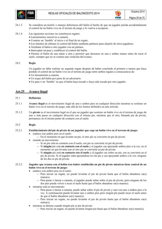 REGLAS OFICIALES DE BALONCESTO 2014
Octubre 2014
Página 25 de 70
24.1.3 Se considera un fumble o manejo defectuoso del balón el hecho de que un jugador pierda accidentalmente
el control de un balón vivo en el terreno de juego y lo vuelva a recuperar.
24.1.4 Las siguientes acciones no constituyen regates:
 Lanzamientos sucesivos a canasta.
 Cometer un ‘fumble’ al inicio o al final de un regate.
 Los intentos de obtener el control del balón mediante palmeos para alejarlo de otros jugadores.
 Arrebatar el balón a otro jugador con un palmeo.
 Interceptar un pase y establecer el control del balón.
 Pasarse el balón de una mano a otra y permitir que descanse en una o ambas manos antes de tocar el
suelo, siempre que no se cometa una violación del avance.
24.2 Regla
Un jugador no debe realizar un segundo regate después de haber concluido el primero a menos que haya
perdido el control de un balón vivo en el terreno de juego entre ambos regates a consecuencia de:
 Un lanzamiento a canasta.
 Un toque del balón por parte de un adversario.
 Un pase o un ‘fumble’ en que el balón haya tocado o haya sido tocado por otro jugador.
Art.25 Avance ilegal
25.1 Definición
25.1.1 Avance ilegal es el movimiento ilegal de uno o ambos pies en cualquier dirección mientras se sostiene un
balón vivo en el terreno de juego, más allá de los límites definidos en este artículo.
25.1.2 Un pivote es el movimiento legal en el que un jugador que sostiene un balón vivo en el terreno de juego da
uno o más pasos en cualquier dirección con el mismo pie, mientras que el otro, llamado pie de pivote,
permanece en el mismo punto de contacto con el suelo.
25.2 Regla
25.2.1 Establecimiento del pie de pivote de un jugador que coge un balón vivo en el terreno de juego:
 estático con ambos pies en el suelo:
— En el momento en que levante un pie, el otro pie se convierte en pie de pivote.
 estando en movimiento:
— Si un pie está en contacto con el suelo, ese pie se convierte en pie de pivote.
— Si ningún pie está en contacto con el suelo y el jugador cae apoyando ambos pies a la vez, en el
momento en que levante uno el otro pie se convierte en pie de pivote.
— Si ningún pie está en contacto con el suelo y el jugador cae sobre un pie, ese se convierte en el
pie de pivote. Si el jugador salta apoyándose en ese pie y cae apoyando ambos a la vez, ninguno
de los dos es pie de pivote.
25.2.2 Jugador que avanza con el balón tras haber establecido un pie de pivote mientras tiene control de un
balón vivo en el terreno de juego:
 estático con ambos pies en el suelo:
— Para iniciar un regate, no puede levantar el pie de pivote hasta que el balón abandone su(s)
mano(s).
— Para pasar o lanzar a canasta, el jugador puede saltar sobre el pie de pivote, pero ninguno de los
dos pies puede volver a tocar el suelo hasta que el balón abandone su(s) mano(s).
 mientras está en movimiento:
— Para pasar o lanzar a canasta, puede saltar sobre el pie de pivote y caer con uno a ambos pies a la
vez. A continuación puede levantar uno o ambos pies pero ningún pie puede tocar el suelo antes
de que el balón abandone su(s) mano(s).
— Para iniciar un regate, no puede levantar el pie de pivote hasta que el balón abandone su(s)
mano(s).
 mientras se detiene cuando ningún pie es pie de pivote:
— Para iniciar un regate, no puede levantar ningún pie hasta que el balón abandone su(s) mano(s).
 