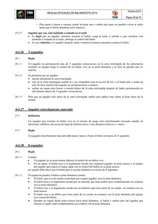 REGLAS OFICIALES DE BALONCESTO 2014
Octubre 2014
Página 26 de 70
— Para pasar o lanzar a canasta, puede levantar uno o ambos pies pero no pueden volver al suelo
hasta que el balón abandone su(s) mano(s).
25.2.3 Jugador que cae, está tumbado o sentado en el suelo
 Es legal que un jugador, mientras sostiene el balón, caiga al suelo y resbale o que, mientras esté
tumbado o sentado en el suelo, obtenga el control del balón.
 Es una violación si el jugador después rueda o intenta levantarse mientras sostiene el balón.
Art.26 3 segundos
26.1 Regla
26.1.1 Un jugador no permanecerá más de 3 segundos consecutivos en la zona restringida de los adversarios
mientras su equipo tenga el control de un balón vivo en su pista delantera y el reloj de partido esté en
marcha.
26.1.2 Se permitirá que un jugador:
 intente abandonar la zona restringida.
 esté en la zona restringida cuando él o un compañero está en acción de tiro y el balón sale o acaba de
salir de la(s) mano(s) del jugador en un lanzamiento a canasta.
 realice un regate para lanzar a canasta dentro de la zona restringida después de haber permanecido en
ella durante menos de 3 segundos consecutivos.
26.1.3 Para que un jugador esté fuera de la zona restringida ambos pies deben estar sobre la pista fuera de la
misma.
Art.27 Jugador estrechamente marcado
27.1 Definición
Un jugador que sostiene un balón vivo en el terreno de juego está estrechamente marcado cuando un
adversario establece una posición legal de defensa activa a una distancia inferior a 1 metro.
27.2 Regla
Un jugador estrechamente marcado debe pasar, lanzar o botar el balón en menos de 5 segundos.
Art.28 8 segundos
28.1 Regla
28.1.1 Cuando:
 Un jugador en su pista trasera obtiene el control de un balón vivo,
 En un saque, el balón toca o es legalmente tocado por cualquier jugador en pista trasera y el equipo
del jugador que realiza el saque sigue con el control del balón en su pista trasera,
ese equipo debe hacer que el balón pase a su pista delantera en menos de 8 segundos.
28.1.2 El equipo ha pasado el balón a pista delantera cuando:
 El balón, que no está siendo controlado por ningún jugador, toca la pista delantera.
 El balón toca o es legalmente tocado por un atacante que tiene ambos pies completamente en contacto
con su pista delantera.
 El balón toca o es legalmente tocado por un defensor que tiene parte de su cuerpo en contacto con su
pista trasera.
 El balón toca a un árbitro que tiene parte de su cuerpo en contacto con la pista delantera del equipo
con control del balón.
 Durante un regate desde pista trasera hacia pista delantera, el balón y ambos pies del jugador que
efectúa el regate están completamente en contacto con la pista delantera.
 