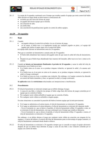 REGLAS OFICIALES DE BALONCESTO 2014
Octubre 2014
Página 27 de 70
28.1.3 La cuenta de 8 segundos continuará con el tiempo que restaba cuando el equipo que tenía control del balón
deba efectuar un saque desde su pista trasera a consecuencia de:
 un balón que sale fuera del terreno de juego.
 un jugador del mismo equipo que se lesiona.
 una situación de salto.
 una doble falta.
 una cancelación de penalizaciones iguales en contra de ambos equipos.
Art.29 24 segundos
29.1 Regla
29.1.1 Cuando:
 un jugador obtiene el control de un balón vivo en el terreno de juego,
 en un saque, el balón toca o es legalmente tocado por cualquier jugador en pista y el equipo del
jugador que realiza el saque sigue con el control del balón,
ese equipo debe efectuar un lanzamiento antes de 24 segundos.
Para que se considere un lanzamiento a canasta antes de 24 segundos:
 El balón debe abandonar la(s) mano(s) del jugador antes de que suene la señal del reloj de lanzamiento,
y
 Después de que el balón haya abandonado la(s) mano(s) del lanzador, debe tocar en el aro o entrar en la
canasta.
29.1.2 Cuando se intenta un lanzamiento finalizando el período de 24 segundos y suena la señal del reloj de
lanzamiento con el balón en el aire:
 Si el balón entra en el cesto, no se produce ninguna violación, se ignorará la señal y la canasta será
válida.
 Si el balón toca en el aro pero no entra en la canasta, no se produce ninguna violación, se ignorará la
señal y el juego continuará.
 Si el balón no toca en el aro, se produce una violación. Sin embargo, si el equipo contrario ha obtenido
un control del balón inmediato y claro, se ignorará la señal y el juego continuará.
Se aplicarán todas las restricciones relacionadas con interposiciones e interferencias.
29.2 Procedimiento
29.2.1 El reloj de lanzamiento se reiniciará siempre que un árbitro detenga el juego:
 A causa de una falta o violación (no porque el balón salga fuera del terreno de juego) cometida por el
equipo que no controla el balón,
 Por cualquier razón válida atribuible al equipo que no controla el balón,
 Por cualquier razón válida no atribuible a ningún equipo,
En estas situaciones se concederá la posesión del balón al mismo equipo que la tenía previamente:
 Si el saque se administra en la pista trasera, el reloj de lanzamiento se reiniciará a 24 segundos.
 Si el saque se administra en la pista delantera, el reloj de lanzamiento se reiniciará del siguiente modo:
- Si en el momento en que se detuvo el partido, el reloj de lanzamiento refleja 14 segundos o más, no
se reiniciará el reloj de lanzamiento, sino que continuará con el tiempo que restaba al detenerse.
- Si en el momento en que se detuvo el partido, el reloj de lanzamiento refleja 13 segundos o menos, el
reloj de lanzamiento se reiniciará a 14 segundos.
Sin embargo, si un árbitro detiene el juego por cualquier razón válida sin conexión con ninguno de los
equipos y, a juicio del árbitro, el reinicio del reloj de lanzamiento pone en desventaja al equipo contrario, el
reloj de lanzamiento continuará desde donde se detuvo.
29.2.2 El reloj de lanzamiento se reiniciará a 24 segundos siempre que se conceda un saque al equipo adversario
después de que un árbitro haya detenido el juego a causa de una falta o una violación cometida por el
equipo con control de balón.
 