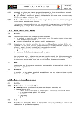 REGLAS OFICIALES DE BALONCESTO 2014
Octubre 2014
Página 28 de 70
29.2.3 Después de que el balón toque el aro de la canasta de los adversarios, el reloj de lanzamiento se reiniciará:
 a 24 segundos si el equipo adversario obtiene el control del balón
 a 14 segundos, si el equipo que obtiene el control del balón es el mismo equipo que tenía el control
del balón antes de que el balón tocase el aro.
29.2.4 Si el reloj de lanzamiento suena por error mientras un equipo tiene el control del balón o ningún equipo lo
tiene, se ignorará la señal y el juego continuará.
No obstante si, a juicio de los árbitros, se pone en desventaja al equipo que tiene el control del balón, se
detendrá el juego, se corregirá el reloj de lanzamiento y se concederá la posesión del balón a ese equipo.
Art.30 Balón devuelto a pista trasera
30.1 Definición
30.1.1. Un equipo tiene el control de un balón vivo en su pista delantera si:
 un jugador de ese equipo tiene ambos pies en contacto con su pista delantera mientras sostiene, agarra
o bota el balón en su pista delantera, o
 jugadores de ese equipo se están pasando el balón en su pista delantera.
30.1.2 Un equipo que tiene el control de un balón vivo en su pista delantera ha provocado que el balón vuelva
ilegalmente a su pista trasera cuando un jugador de ese equipo es el último en tocar el balón en su pista
delantera y, después, el primero en tocar el balón es un jugador de ese equipo:
 que tiene parte de su cuerpo en contacto con su pista trasera,
o
 una vez que el balón ha tocado la pista trasera de ese equipo.
Esta restricción se aplica a todas las situaciones que se produzcan en la pista delantera de un equipo,
incluidos los saques. No obstante, no se aplica cuando un jugador salta desde su pista delantera, establece
un nuevo control de balón para su equipo en el aire y luego cae con el balón en su pista trasera.
30.2 Regla
Un equipo que tiene el control de un balón vivo en su pista delantera no puede hacer que el balón vuelva
ilegalmente a su pista trasera.
30.3 Penalización
Se concederá a los adversarios un saque desde su pista delantera, en el lugar más cercano al que se produjo
la infracción, excepto detrás del tablero.
Art.31 Interposiciones e Interferencias
31.1 Definición
31.1.1 Un lanzamiento a canasta o un tiro libre:
 Comienza cuando el balón abandona la(s) mano(s) de un jugador en acción de tiro.
 Finaliza cuando el balón:
— Entra en la canasta directamente por la parte superior y permanece en su interior o la atraviesa.
— Ya no tiene posibilidad de entrar en la canasta.
— Toca el aro.
— Toca el suelo.
— Queda muerto.
31.2 Regla
31.2.1 Se produce una interposición durante un tiro de campo cuando un jugador toca el balón que está
completamente por encima del nivel del aro y:
 