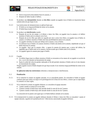 REGLAS OFICIALES DE BALONCESTO 2014
Octubre 2014
Página 29 de 70
 Está en trayectoria descendente hacia la canasta, o
 Después de haber tocado el tablero.
31.2.2 Se produce una interposición durante un tiro libre cuando un jugador toca el balón en trayectoria hacia
canasta antes de que toque el aro.
31.2.3 Las restricciones de interposiciones se aplican hasta que:
 El balón ya no tenga posibilidad de entrar en la canasta.
 El balón haya tocado el aro.
31.2.4 Se produce una interferencia cuando:
 Después de un tiro de campo o el último o único tiro libre, un jugador toca la canasta o el tablero
mientras el balón está en contacto con el aro.
 Después de un tiro libre que debe ser seguido por otro u otros tiros libres, un jugador toca el balón, la
canasta o el tablero mientras el balón aún tiene posibilidad de entrar en la canasta.
 Un jugador introduce la mano por debajo de la canasta y toca el balón.
 Un defensor toca el balón o la canasta mientras el balón está dentro de la canasta, impidiendo así que el
balón atraviese la canasta.
 Un jugador hace que la canasta vibre o agarra la canasta de manera que, a juicio del árbitro, ha
impedido que el balón entre en la canasta o ha provocado que el balón entre en la canasta.
 Un jugador agarra la canasta para jugar el balón.
31.2.5 Cuando:
 Un árbitro haga sonar su silbato mientras el balón se encuentra en las manos de un jugador en acción de
tiro, o en el aire durante un lanzamiento de campo.
 Suene la señal del reloj de partido indicando el fin del período mientras el balón está en el aire durante
un lanzamiento de campo,
Ningún jugador tocará el balón después de que haya tocado el aro mientras tenga posibilidad de entrar en la
canasta
Se aplicarán todas las restricciones referentes a interposiciones e interferencias.
31.3 Penalización
31.3.1 Si la violación la comete un jugador atacante, no se concederán puntos. Se concederá el balón al equipo
contrario para que realice un saque en la prolongación de la línea de tiros libres, a menos que se especifique
lo contrario en estas reglas.
31.3.2 Si la violación la comete un jugador defensor, se concederá al equipo atacante:
 1 punto cuando se tratase de un tiro libre.
 2 puntos cuando el balón haya sido lanzado desde la zona de tiro de 2 puntos.
 3 puntos cuando el balón haya sido lanzado desde la zona de tiro de 3 puntos.
La concesión de los puntos será igual que si el balón hubiese entrado en la canasta.
31.3.3 Si la interposición la comete un jugador defensor durante el último o único tiro libre se concederá 1 punto al
equipo atacante, seguido de la penalización de 1 falta técnica sancionada al jugador defensor.
 