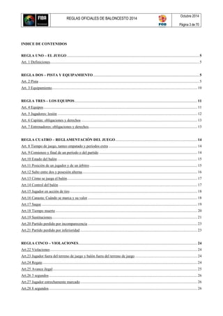 REGLAS OFICIALES DE BALONCESTO 2014
Octubre 2014
Página 3 de 70
INDICE DE CONTENIDOS
REGLA UNO – EL JUEGO ............................................................................................................................................5
Art. 1 Definiciones..............................................................................................................................................................5
REGLA DOS – PISTA Y EQUIPAMIENTO ................................................................................................................5
Art. 2 Pista ..........................................................................................................................................................................5
Art. 3 Equipamiento.......................................................................................................................................................... 10
REGLA TRES – LOS EQUIPOS..................................................................................................................................11
Art. 4 Equipos...................................................................................................................................................................11
Art. 5 Jugadores: lesión ....................................................................................................................................................12
Art. 6 Capitán: obligaciones y derechos ........................................................................................................................... 13
Art. 7 Entrenadores: obligaciones y derechos...................................................................................................................13
REGLA CUATRO – REGLAMENTACIÓN DEL JUEGO.......................................................................................14
Art. 8 Tiempo de juego, tanteo empatado y períodos extra .............................................................................................. 14
Art. 9 Comienzo y final de un período o del partido ........................................................................................................14
Art.10 Estado del balón ....................................................................................................................................................15
Art.11 Posición de un jugador y de un árbitro ..................................................................................................................15
Art.12 Salto entre dos y posesión alterna.......................................................................................................................... 16
Art.13 Cómo se juega el balón..........................................................................................................................................17
Art.14 Control del balón...................................................................................................................................................17
Art.15 Jugador en acción de tiro.......................................................................................................................................18
Art.16 Canasta: Cuándo se marca y su valor ....................................................................................................................18
Art.17 Saque .....................................................................................................................................................................19
Art.18 Tiempo muerto ......................................................................................................................................................20
Art.19 Sustituciones.......................................................................................................................................................... 21
Art.20 Partido perdido por incomparecencia ....................................................................................................................23
Art.21 Partido perdido por inferioridad ............................................................................................................................ 23
REGLA CINCO – VIOLACIONES.............................................................................................................................. 24
Art.22 Violaciones............................................................................................................................................................ 24
Art.23 Jugador fuera del terreno de juego y balón fuera del terreno de juego ..................................................................24
Art.24 Regate....................................................................................................................................................................24
Art.25 Avance ilegal......................................................................................................................................................... 25
Art.26 3 segundos............................................................................................................................................................. 26
Art.27 Jugador estrechamente marcado............................................................................................................................ 26
Art.28 8 segundos............................................................................................................................................................. 26
 