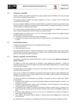 REGLAS OFICIALES DE BALONCESTO 2014
Octubre 2014
Página 31 de 70
33.2 Principio de verticalidad
Durante el partido, cada jugador tiene derecho a ocupar cualquier posición (cilindro) en el terreno de juego
que no esté ya ocupada por un adversario.
Este principio protege el espacio que ocupa el jugador en el suelo y el espacio sobre él cuando salta
verticalmente desde ese lugar.
En cuanto el jugador abandona su posición vertical (cilindro) y se produce un contacto con el cuerpo con un
adversario que haya establecido su propia posición vertical (cilindro), el jugador que abandonó su posición
vertical (cilindro) es responsable del contacto.
No se debe penalizar al jugador defensor por saltar verticalmente (dentro de su cilindro) o por tener sus
manos y brazos extendidos por encima de él dentro de su propio cilindro.
El jugador atacante, esté sobre el suelo o en el aire, no provocará ningún contacto con el jugador defensor
que esté en posición legal de defensa:
 Utilizando sus brazos para crearse más espacio (empujando).
 Extendiendo sus piernas o brazos para provocar un contacto durante o justo después de un lanzamiento
a canasta.
33.3 Posición legal de defensa
Un defensor ha establecido una posición inicial legal de defensa cuando:
 Encara al adversario y
 Tiene ambos pies en el suelo.
Esta posición legal de defensa se extiende verticalmente sobre él (cilindro), desde el suelo hasta el techo.
Puede levantar los brazos y las manos sobre la cabeza o saltar verticalmente pero debe mantenerlos en
posición vertical dentro del cilindro imaginario.
33.4 Defensa a un jugador con control de balón
Al defender a un jugador que controla el balón (que lo sostiene o lo bota), no se aplican los elementos de
tiempo y distancia.
Un jugador con balón debe esperar que le defiendan y estar preparado para detenerse o cambiar de
dirección siempre que un adversario adopte una posición inicial legal de defensa frente a él, aunque lo haga
en una fracción de segundo.
El jugador defensor debe establecer una posición inicial legal de defensa sin provocar ningún contacto
antes de establecer esta posición.
Una vez que el defensor ha establecido una posición inicial legal de defensa, puede desplazarse para
defender a su adversario, pero no puede extender los brazos, hombros, caderas o piernas para impedir que
el jugador con el balón lo supere.
Al valorar una situación de carga/bloqueo que implique a un jugador con balón, el árbitro debe emplear
estos principios:
 El defensor debe establecer una posición inicial legal de defensa encarando al jugador con balón y con
ambos pies en el suelo.
 El defensor puede permanecer inmóvil, saltar verticalmente, moverse lateralmente o hacia atrás para
mantener su posición inicial legal de defensa.
 Al desplazarse para mantener la posición inicial legal de defensa, puede levantar un instante uno o
ambos pies del suelo siempre que el movimiento sea lateral o hacia atrás, pero no hacia el jugador con
balón.
 El contacto debe producirse en el torso, en cuyo caso se consideraría que el defensor ha llegado en
primer lugar al lugar de contacto.
 Tras establecer una posición legal de defensa, el defensor puede girarse dentro de su cilindro para
evitar una lesión.
En cualquiera de estas situaciones, se considerará que la falta ha sido provocada por el jugador con balón.
 
