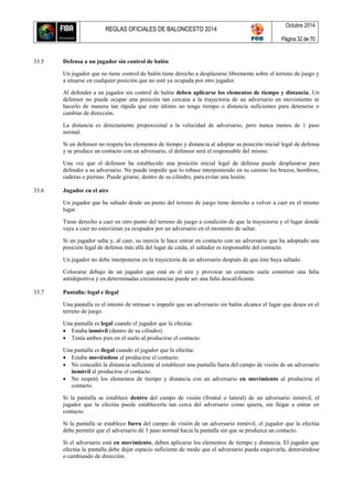 REGLAS OFICIALES DE BALONCESTO 2014
Octubre 2014
Página 32 de 70
33.5 Defensa a un jugador sin control de balón
Un jugador que no tiene control de balón tiene derecho a desplazarse libremente sobre el terreno de juego y
a situarse en cualquier posición que no esté ya ocupada por otro jugador.
Al defender a un jugador sin control de balón deben aplicarse los elementos de tiempo y distancia. Un
defensor no puede ocupar una posición tan cercana a la trayectoria de un adversario en movimiento ni
hacerlo de manera tan rápida que este último no tenga tiempo o distancia suficientes para detenerse o
cambiar de dirección.
La distancia es directamente proporcional a la velocidad de adversario, pero nunca menos de 1 paso
normal.
Si un defensor no respeta los elementos de tiempo y distancia al adoptar su posición inicial legal de defensa
y se produce un contacto con un adversario, el defensor será el responsable del mismo.
Una vez que el defensor ha establecido una posición inicial legal de defensa puede desplazarse para
defender a su adversario. No puede impedir que lo rebase interponiendo en su camino los brazos, hombros,
caderas o piernas. Puede girarse, dentro de su cilindro, para evitar una lesión.
33.6 Jugador en el aire
Un jugador que ha saltado desde un punto del terreno de juego tiene derecho a volver a caer en el mismo
lugar.
Tiene derecho a caer en otro punto del terreno de juego a condición de que la trayectoria y el lugar donde
vaya a caer no estuvieran ya ocupados por un adversario en el momento de saltar.
Si un jugador salta y, al caer, su inercia le hace entrar en contacto con un adversario que ha adoptado una
posición legal de defensa más allá del lugar de caída, el saltador es responsable del contacto.
Un jugador no debe interponerse en la trayectoria de un adversario después de que éste haya saltado.
Colocarse debajo de un jugador que está en el aire y provocar un contacto suele constituir una falta
antideportiva y en determinadas circunstancias puede ser una falta descalificante.
33.7 Pantalla: legal e ilegal
Una pantalla es el intento de retrasar o impedir que un adversario sin balón alcance el lugar que desea en el
terreno de juego.
Una pantalla es legal cuando el jugador que la efectúa:
 Estaba inmóvil (dentro de su cilindro).
 Tenía ambos pies en el suelo al producirse el contacto.
Una pantalla es ilegal cuando el jugador que la efectúa:
 Estaba moviéndose al producirse el contacto.
 No concedió la distancia suficiente al establecer una pantalla fuera del campo de visión de un adversario
inmóvil al producirse el contacto.
 No respetó los elementos de tiempo y distancia con un adversario en movimiento al producirse el
contacto.
Si la pantalla se establece dentro del campo de visión (frontal o lateral) de un adversario inmóvil, el
jugador que la efectúa puede establecerla tan cerca del adversario como quiera, sin llegar a entrar en
contacto.
Si la pantalla se establece fuera del campo de visión de un adversario inmóvil, el jugador que la efectúa
debe permitir que el adversario dé 1 paso normal hacia la pantalla sin que se produzca un contacto.
Si el adversario está en movimiento, deben aplicarse los elementos de tiempo y distancia. El jugador que
efectúa la pantalla debe dejar espacio suficiente de modo que el adversario pueda esquivarla, deteniéndose
o cambiando de dirección.
 