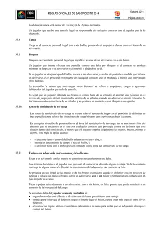 REGLAS OFICIALES DE BALONCESTO 2014
Octubre 2014
Página 33 de 70
La distancia nunca será menor de 1 ni mayor de 2 pasos normales.
Un jugador que recibe una pantalla legal es responsable de cualquier contacto con el jugador que la ha
efectuado.
33.8 Carga
Carga es el contacto personal ilegal, con o sin balón, provocado al empujar o chocar contra el torso de un
adversario.
33.9 Bloqueo
Bloqueo es el contacto personal ilegal que impide el avance de un adversario con o sin balón.
Un jugador que intenta efectuar una pantalla comete una falta por bloqueo si el contacto se produce
mientras se desplaza y su adversario está inmóvil o alejándose de él.
Si un jugador se despreocupa del balón, encara a un adversario y cambia de posición a medida que lo hace
el adversario, es el principal responsable de cualquier contacto que se produzca, a menos que intervengan
otros factores.
La expresión ‘a menos que intervengan otros factores’ se refiere a empujones, cargas o agarrones
deliberados del jugador que sufre la pantalla.
Es legal que un jugador extienda sus brazos o codos fuera de su cilindro al adoptar una posición en el
terreno de juego pero deberá mantenerlos dentro de su cilindro cuando un adversario intente rebasarlo. Si
los brazos o codos están fuera de su cilindro y se produce un contacto, es un bloqueo o un agarrón.
33.10 Zonas de semicírculo de no-carga
Las zonas de semicírculo de no-carga se trazan sobre el terreno de juego con el propósito de delimitar un
área específica para valorar las situaciones de carga/bloqueo que se produzcan bajo la canasta.
En cualquier situación de penetración en el área del semicírculo de no-carga, no se sancionará falta del
atacante que se encuentra en el aire por cualquier contacto que provoque contra un defensor que esté
situado dentro del semicírculo, a menos que el atacante emplee ilegalmente las manos, brazos, piernas o
cuerpo. Esta regla se aplica cuando:
- el atacante tiene el control del balón mientras está en el aire, e
- intenta un lanzamiento de campo o pasa el balón, y
- el defensor tiene uno o ambos pies en contacto con la zona del semicírculo de no-carga
33.11 Tacteo a un adversario con las manos y/o los brazos
Tocar a un adversario con las manos no constituye necesariamente una falta.
Los árbitros decidirán si el jugador que provocó el contacto ha obtenido alguna ventaja. Si dicho contacto
restringe de alguna manera la libertad de movimiento del adversario, ese contacto es falta.
Se produce un uso ilegal de las manos o de los brazos extendidos cuando el defensor está en posición de
defensa y coloca sus manos o brazos sobre un adversario, con o sin balón y permanecen en contacto con él,
para impedir su avance.
Tocar o palpar reiteradamente a un adversario, con o sin balón, es falta, puesto que puede conducir a un
aumento de la brusquedad del juego.
Se considera falta del jugador atacante con balón si:
 engancha o rodea con el brazo o el codo a un defensor para obtener una ventaja.
 empuja para evitar que el defensor juegue o intente jugar el balón, o para crear más espacio entre él y el
defensor.
 al realizar un regate, utiliza el antebrazo extendido o la mano para evitar que un adversario obtenga el
control del balón.
 