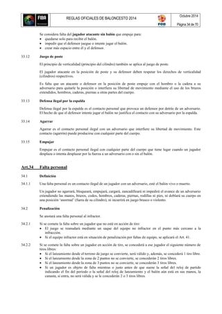 REGLAS OFICIALES DE BALONCESTO 2014
Octubre 2014
Página 34 de 70
Se considera falta del jugador atacante sin balón que empuje para:
 quedarse solo para recibir el balón.
 impedir que el defensor juegue o intente jugar el balón.
 crear más espacio entre él y el defensor.
33.12 Juego de poste
El principio de verticalidad (principio del cilindro) también se aplica al juego de poste.
El jugador atacante en la posición de poste y su defensor deben respetar los derechos de verticalidad
(cilindros) respectivos.
Es falta que un atacante o defensor en la posición de poste empuje con el hombro o la cadera a su
adversario para quitarle la posición o interfiera su libertad de movimiento mediante el uso de los brazos
extendidos, hombros, caderas, piernas u otras partes del cuerpo.
33.13 Defensa ilegal por la espalda
Defensa ilegal por la espalda es el contacto personal que provoca un defensor por detrás de un adversario.
El hecho de que el defensor intente jugar el balón no justifica el contacto con su adversario por la espalda.
33.14 Agarrar
Agarrar es el contacto personal ilegal con un adversario que interfiere su libertad de movimiento. Este
contacto (agarrón) puede producirse con cualquier parte del cuerpo.
33.15 Empujar
Empujar es el contacto personal ilegal con cualquier parte del cuerpo que tiene lugar cuando un jugador
desplaza o intenta desplazar por la fuerza a un adversario con o sin el balón.
Art.34 Falta personal
34.1 Definición
34.1.1 Una falta personal es un contacto ilegal de un jugador con un adversario, esté el balón vivo o muerto.
Un jugador no agarrará, bloqueará, empujará, cargará, zancadilleará ni impedirá el avance de un adversario
extendiendo las manos, brazos, codos, hombros, caderas, piernas, rodillas ni pies, ni doblará su cuerpo en
una posición ‘anormal’ (fuera de su cilindro), ni incurrirá en juego brusco o violento.
34.2 Penalización
Se anotará una falta personal al infractor.
34.2.1 Si se comete la falta sobre un jugador que no está en acción de tiro:
 El juego se reanudará mediante un saque del equipo no infractor en el punto más cercano a la
infracción.
 Si el equipo infractor está en situación de penalización por faltas de equipo, se aplicará el Art. 41.
34.2.2 Si se comete la falta sobre un jugador en acción de tiro, se concederá a ese jugador el siguiente número de
tiros libres:
 Si el lanzamiento desde el terreno de juego se convierte, será válido y, además, se concederá 1 tiro libre.
 Si el lanzamiento desde la zona de 2 puntos no se convierte, se concederán 2 tiros libres.
 Si el lanzamiento desde la zona de 3 puntos no se convierte, se concederán 3 tiros libres.
 Si un jugador es objeto de falta mientras o justo antes de que suene la señal del reloj de partido
indicando el fin del período o la señal del reloj de lanzamiento y el balón aún está en sus manos, la
canasta, si entra, no será válida y se le concederán 2 o 3 tiros libres.
 