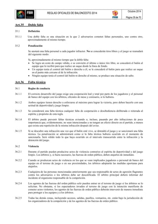 REGLAS OFICIALES DE BALONCESTO 2014
Octubre 2014
Página 35 de 70
Art.35 Doble falta
35.1 Definición
35.1.1 Una doble falta es una situación en la que 2 adversarios cometen faltas personales, uno contra otro,
aproximadamente al mismo tiempo.
35.2 Penalización
Se anotará una falta personal a cada jugador infractor. No se concederán tiros libres y el juego se reanudará
del siguiente modo:
Si, aproximadamente al mismo tiempo que la doble falta:
 Se logra un cesto de campo válido, o se convierte el último o único tiro libre, se concederá el balón al
equipo que lo recibió para que realice un saque desde la línea de fondo.
 Un equipo tenía el control del balón o derecho a él, se le concederá el balón para que realice un saque
en el punto más cercano al de la infracción.
 Ningún equipo tenía el control del balón ni derecho al mismo, se produce una situación de salto.
Art.36 Falta técnica
36.1 Reglas de conducta
36.1.1 El correcto desarrollo del juego exige una cooperación leal y total por parte de los jugadores y el personal
de banco del equipo con los árbitros, oficiales de mesa y comisario, si lo hubiera.
36.1.2 Ambos equipos tienen derecho a esforzarse al máximo para lograr la victoria, pero deben hacerlo con una
actitud de deportividad y juego limpio.
36.1.3 Se considerará una falta técnica cualquier falta de cooperación o desobediencia deliberada o reiterada al
espíritu y propósito de esta regla.
36.1.4 El árbitro puede prevenir faltas técnicas avisando o, incluso, pasando por alto infracciones de poca
importancia que, evidentemente, no sean intencionadas y no tengan un efecto directo en el partido, a menos
que exista una repetición de la misma infracción después del aviso.
36.1.5 Si se descubre una infracción una vez que el balón esté vivo, se detendrá el juego y se sancionará una falta
técnica. La penalización se administrará como si la falta técnica hubiera ocurrido en el momento de
sancionarla. Será válido todo lo que haya ocurrido en el intervalo transcurrido entre la infracción y la
detención del juego.
36.2 Violencia
36.2.1 Durante el partido pueden producirse actos de violencia contrarios al espíritu de deportividad y del juego
limpio. Los árbitros y, si fuera necesario, las fuerzas de orden público, deben atajarlos de inmediato.
36.2.2 Cuando se produzcan actos de violencia en los que se vean implicados jugadores o personal de banco del
equipo en el terreno de juego o en sus proximidades, los árbitros adoptarán las medidas oportunas para
atajarlos.
36.2.3 Cualquiera de las personas mencionadas anteriormente que sea responsable de actos de agresión flagrantes
contra los adversarios o los árbitros debe ser descalificada. El árbitro principal deberá informar del
incidente al organismo responsable de la competición.
36.2.4 Los agentes de las fuerzas del orden público solo pueden entrar en el terreno de juego si los árbitros se lo
solicitan. No obstante, si los espectadores invaden el terreno de juego con la intención manifiesta de
cometer actos violentos, los agentes de las fuerzas de orden público deberán intervenir de manera inmediata
para proteger a los equipos y a los árbitros.
36.2.5 Todas las demás zonas, incluyendo accesos, salidas, pasillos, vestuarios, etc. están bajo la jurisdicción de
los organizadores de la competición y de los agentes de las fuerzas de orden público.
 