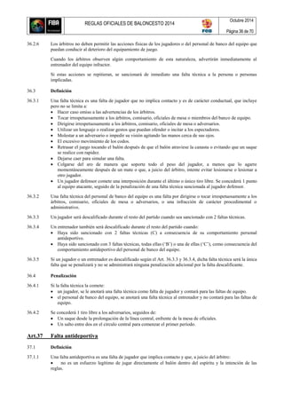 REGLAS OFICIALES DE BALONCESTO 2014
Octubre 2014
Página 36 de 70
36.2.6 Los árbitros no deben permitir las acciones físicas de los jugadores o del personal de banco del equipo que
puedan conducir al deterioro del equipamiento de juego.
Cuando los árbitros observen algún comportamiento de esta naturaleza, advertirán inmediatamente al
entrenador del equipo infractor.
Si estas acciones se repitieran, se sancionará de inmediato una falta técnica a la persona o personas
implicadas.
36.3 Definición
36.3.1 Una falta técnica es una falta de jugador que no implica contacto y es de carácter conductual, que incluye
pero no se limita a:
 Hacer caso omiso a las advertencias de los árbitros.
 Tocar irrespetuosamente a los árbitros, comisario, oficiales de mesa o miembros del banco de equipo.
 Dirigirse irrespetuosamente a los árbitros, comisario, oficiales de mesa o adversarios.
 Utilizar un lenguaje o realizar gestos que puedan ofender o incitar a los espectadores.
 Molestar a un adversario o impedir su visión agitando las manos cerca de sus ojos.
 El excesivo movimiento de los codos.
 Retrasar el juego tocando el balón después de que el balón atraviese la canasta o evitando que un saque
se realice con rapidez.
 Dejarse caer para simular una falta.
 Colgarse del aro de manera que soporte todo el peso del jugador, a menos que lo agarre
momentáneamente después de un mate o que, a juicio del árbitro, intente evitar lesionarse o lesionar a
otro jugador.
 Un jugador defensor comete una interposición durante el último o único tiro libre. Se concederá 1 punto
al equipo atacante, seguido de la penalización de una falta técnica sancionada al jugador defensor.
36.3.2 Una falta técnica del personal de banco del equipo es una falta por dirigirse o tocar irrespetuosamente a los
árbitros, comisario, oficiales de mesa o adversarios, o una infracción de carácter procedimental o
administrativo.
36.3.3 Un jugador será descalificado durante el resto del partido cuando sea sancionado con 2 faltas técnicas.
36.3.4 Un entrenador también será descalificado durante el resto del partido cuando:
 Haya sido sancionado con 2 faltas técnicas (C) a consecuencia de su comportamiento personal
antideportivo.
 Haya sido sancionado con 3 faltas técnicas, todas ellas (‘B’) o una de ellas (‘C’), como consecuencia del
comportamiento antideportivo del personal de banco del equipo.
36.3.5 Si un jugador o un entrenador es descalificado según el Art. 36.3.3 y 36.3.4, dicha falta técnica será la única
falta que se penalizará y no se administrará ninguna penalización adicional por la falta descalificante.
36.4 Penalización
36.4.1 Si la falta técnica la comete:
 un jugador, se le anotará una falta técnica como falta de jugador y contará para las faltas de equipo.
 el personal de banco del equipo, se anotará una falta técnica al entrenador y no contará para las faltas de
equipo.
36.4.2 Se concederá 1 tiro libre a los adversarios, seguidos de:
 Un saque desde la prolongación de la línea central, enfrente de la mesa de oficiales.
 Un salto entre dos en el círculo central para comenzar el primer período.
Art.37 Falta antideportiva
37.1 Definición
37.1.1 Una falta antideportiva es una falta de jugador que implica contacto y que, a juicio del árbitro:
 no es un esfuerzo legítimo de jugar directamente el balón dentro del espíritu y la intención de las
reglas.
 