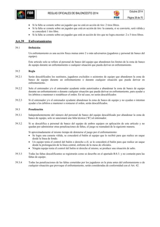 REGLAS OFICIALES DE BALONCESTO 2014
Octubre 2014
Página 38 de 70
 Si la falta se comete sobre un jugador que no está en acción de tiro: 2 tiros libres.
 Si la falta se comete sobre un jugador que está en acción de tiro: la canasta, si se convierte, será válida y
se concederá 1 tiro libre.
 Si la falta se comete sobre un jugador que está en acción de tiro que no logra encestar: 2 o 3 tiros libres.
Art.39 Enfrentamientos
39.1 Definición
Un enfrentamiento es una acción física mutua entre 2 o más adversarios (jugadores y personal de banco del
equipo).
Este artículo solo se refiere al personal de banco del equipo que abandonen los límites de la zona de banco
de equipo durante un enfrentamiento o cualquier situación que pueda derivar en enfrentamiento.
39.2 Regla
39.2.1 Serán descalificados los sustitutos, jugadores excluidos o asistentes de equipo que abandonen la zona de
banco de equipo durante un enfrentamiento o durante cualquier situación que pueda derivar en
enfrentamiento.
39.2.2 Solo el entrenador y/o el entrenador ayudante están autorizados a abandonar la zona de banco de equipo
durante un enfrentamiento o durante cualquier situación que pueda derivar en enfrentamiento, para ayudar a
los árbitros a mantener o restablecer el orden. En tal caso, no serán descalificados
39.2.3 Si el entrenador y/o el entrenador ayudante abandonan la zona de banco de equipo y no ayudan o intentan
ayudar a los árbitros a mantener o restaurar el orden, serán descalificados.
39.3 Penalización
39.3.1 Independientemente del número del personal de banco del equipo descalificado por abandonar la zona de
banco de equipo, solo se sancionará una falta técnica (‘B’) al entrenador.
39.3.2 Si se descalifica a personal de banco del equipo de ambos equipos en aplicación de este artículo y no
quedan por administrar otras penalizaciones de faltas, el juego se reanudará de la siguiente manera.
Si aproximadamente al mismo tiempo de detenerse el juego por el enfrentamiento:
 Se logra una canasta válida, se concederá el balón al equipo que lo recibió para que realice un saque
desde la línea de fondo.
 Un equipo tenía el control del balón o derecho a él, se le concederá el balón para que realice un saque
desde la prolongación de la línea central, enfrente de la mesa de oficiales.
 Ningún equipo tenía el control del balón ni derecho al mismo, se produce una situación de salto.
39.3.3 Todas las faltas descalificantes se registrarán como se describe en el apartado B.8.3. y no contarán para las
faltas de equipo.
39.3.4 Todas las penalizaciones de las faltas cometidas por los jugadores en la pista antes del enfrentamiento o de
cualquier situación que provoque el enfrentamiento, serán consideradas de conformidad con el Art. 42.
 