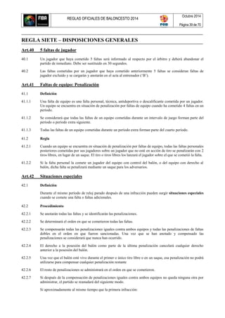 REGLAS OFICIALES DE BALONCESTO 2014
Octubre 2014
Página 39 de 70
REGLA SIETE – DISPOSICIONES GENERALES
Art.40 5 faltas de jugador
40.1 Un jugador que haya cometido 5 faltas será informado al respecto por el árbitro y deberá abandonar el
partido de inmediato. Debe ser sustituido en 30 segundos.
40.2 Las faltas cometidas por un jugador que haya cometido anteriormente 5 faltas se consideran faltas de
jugador excluido y se cargarán y anotarán en el acta al entrenador (‘B’).
Art.41 Faltas de equipo: Penalización
41.1 Definición
41.1.1 Una falta de equipo es una falta personal, técnica, antideportiva o descalificante cometida por un jugador.
Un equipo se encuentra en situación de penalización por faltas de equipo cuando ha cometido 4 faltas en un
período.
41.1.2 Se considerará que todas las faltas de un equipo cometidas durante un intervalo de juego forman parte del
período o período extra siguiente.
41.1.3 Todas las faltas de un equipo cometidas durante un período extra forman parte del cuarto período.
41.2 Regla
41.2.1 Cuando un equipo se encuentra en situación de penalización por faltas de equipo, todas las faltas personales
posteriores cometidas por sus jugadores sobre un jugador que no esté en acción de tiro se penalizarán con 2
tiros libres, en lugar de un saque. El tiro o tiros libres los lanzará el jugador sobre el que se cometió la falta.
41.2.2 Si la falta personal la comete un jugador del equipo con control del balón, o del equipo con derecho al
balón, dicha falta se penalizará mediante un saque para los adversarios.
Art.42 Situaciones especiales
42.1 Definición
Durante el mismo período de reloj parado después de una infracción pueden surgir situaciones especiales
cuando se comete una falta o faltas adicionales.
42.2 Procedimiento
42.2.1 Se anotarán todas las faltas y se identificarán las penalizaciones.
42.2.2 Se determinará el orden en que se cometieron todas las faltas.
42.2.3 Se compensarán todas las penalizaciones iguales contra ambos equipos y todas las penalizaciones de faltas
dobles en el orden en que fueron sancionadas. Una vez que se han anotado y compensado las
penalizaciones se considerará que nunca han ocurrido.
42.2.4 El derecho a la posesión del balón como parte de la última penalización cancelará cualquier derecho
anterior a la posesión del balón.
42.2.5 Una vez que el balón esté vivo durante el primer o único tiro libre o en un saque, esa penalización no podrá
utilizarse para compensar cualquier penalización restante
42.2.6 El resto de penalizaciones se administrará en el orden en que se cometieron.
42.2.7 Si después de la compensación de penalizaciones iguales contra ambos equipos no queda ninguna otra por
administrar, el partido se reanudará del siguiente modo.
Si aproximadamente al mismo tiempo que la primera infracción:
 