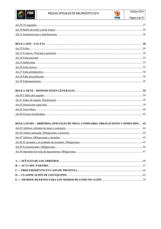 REGLAS OFICIALES DE BALONCESTO 2014
Octubre 2014
Página 4 de 70
Art.29 24 segundos........................................................................................................................................................... 27
Art.30 Balón devuelto a pista trasera................................................................................................................................ 28
Art.31 Interposiciones e Interferencias ............................................................................................................................ 28
REGLA SEIS – FALTAS...............................................................................................................................................30
Art.32 Faltas .....................................................................................................................................................................30
Art.33 Contacto: Principios generales .............................................................................................................................. 30
Art.34 Falta personal ........................................................................................................................................................ 34
Art.35 Doble falta ............................................................................................................................................................. 35
Art.36 Falta técnica........................................................................................................................................................... 35
Art.37 Falta antideportiva.................................................................................................................................................36
Art.38 Falta descalificante................................................................................................................................................36
Art.39 Enfrentamientos.....................................................................................................................................................38
REGLA SIETE – DISPOSICIONES GENERALES...................................................................................................39
Art.40 5 faltas por jugador................................................................................................................................................39
Art.41 Faltas de equipo: Penalización .............................................................................................................................. 39
Art.42 Situaciones especiales ...........................................................................................................................................39
Art.43 Tiros libres............................................................................................................................................................. 40
Art.44 Errores rectificables...............................................................................................................................................42
REGLA OCHO – ÁRBITROS, OFICIALES DE MESA, COMISARIO: OBLIGACIONES Y DERECHOS .....44
Art.45 Árbitros, oficiales de mesa y comisario.................................................................................................................44
Art.46 Árbitro principal: Obligaciones y derechos...........................................................................................................44
Art.47 Árbitros: Obligaciones y derechos ........................................................................................................................ 45
Art.48 El anotador y el ayudante de anotador: Obligaciones............................................................................................ 45
Art.49 Cronometrador: Obligaciones................................................................................................................................ 46
Art.50 Operador del reloj de lanzamiento: Obligaciones..................................................................................................47
A — SEÑALES DE LOS ÁRBITROS.......................................................................................................................... 49
B — ACTA DEL PARTIDO..........................................................................................................................................57
C — PROCEDIMIENTO EN CASO DE PROTESTA............................................................................................... 64
D — CLASIFICACIÓN DE LOS EQUIPOS...............................................................................................................65
E — TIEMPOS MUERTOS PARA LOS MEDIOS DE COMUNICACIÓN............................................................ 70
 