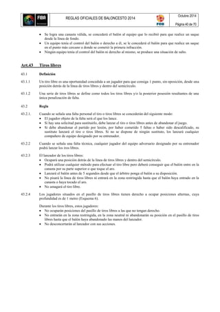 REGLAS OFICIALES DE BALONCESTO 2014
Octubre 2014
Página 40 de 70
 Se logra una canasta válida, se concederá el balón al equipo que lo recibió para que realice un saque
desde la línea de fondo.
 Un equipo tenía el control del balón o derecho a él, se le concederá el balón para que realice un saque
en el punto más cercano a donde se cometió la primera infracción.
 Ningún equipo tenía el control del balón ni derecho al mismo, se produce una situación de salto.
Art.43 Tiros libres
43.1 Definición
43.1.1 Un tiro libre es una oportunidad concedida a un jugador para que consiga 1 punto, sin oposición, desde una
posición detrás de la línea de tiros libres y dentro del semicírculo.
43.1.2 Una serie de tiros libres se define como todos los tiros libres y/o la posterior posesión resultantes de una
única penalización de falta.
43.2 Regla
43.2.1. Cuando se señala una falta personal el tiro o tiros libres se concederán del siguiente modo:
 El jugador objeto de la falta será el que los lance.
 Si hay una solicitud para sustituirlo, debe lanzar el tiro o tiros libres antes de abandonar el juego.
 Si debe abandonar el partido por lesión, por haber cometido 5 faltas o haber sido descalificado, su
sustituto lanzará el tiro o tiros libres. Si no se dispone de ningún sustituto, los lanzará cualquier
compañero de equipo designado por su entrenador.
43.2.2 Cuando se señala una falta técnica, cualquier jugador del equipo adversario designado por su entrenador
podrá lanzar los iros libres.
43.2.3 El lanzador de los tiros libres:
 Ocupará una posición detrás de la línea de tiros libres y dentro del semicírculo.
 Podrá utilizar cualquier método para efectuar el tiro libre pero deberá conseguir que el balón entre en la
canasta por su parte superior o que toque el aro.
 Lanzará el balón antes de 5 segundos desde que el árbitro ponga el balón a su disposición.
 No pisará la línea de tiros libres ni entrará en la zona restringida hasta que el balón haya entrado en la
canasta o haya tocado el aro.
 No amagará el tiro libre.
43.2.4 Los jugadores situados en el pasillo de tiros libres tienen derecho a ocupar posiciones alternas, cuya
profundidad es de 1 metro (Esquema 6).
Durante los tiros libres, estos jugadores:
 No ocuparán posiciones del pasillo de tiros libres a las que no tengan derecho.
 No entrarán en la zona restringida, en la zona neutral ni abandonarán su posición en el pasillo de tiros
libres hasta que el balón haya abandonado las manos del lanzador.
 No desconcertarán al lanzador con sus acciones.
 