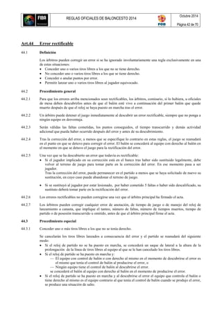 REGLAS OFICIALES DE BALONCESTO 2014
Octubre 2014
Página 42 de 70
Art.44 Error rectificable
44.1 Definición
Los árbitros pueden corregir un error si se ha ignorado involuntariamente una regla exclusivamente en una
de estas situaciones:
 Conceder uno o varios tiros libres a los que no se tiene derecho.
 No conceder uno o varios tiros libres a los que se tiene derecho.
 Conceder o anular puntos por error.
 Permitir lanzar uno o varios tiros libres al jugador equivocado.
44.2 Procedimiento general
44.2.1 Para que los errores arriba mencionados sean rectificables, los árbitros, comisario, si lo hubiera, u oficiales
de mesa deben descubrirlos antes de que el balón esté vivo a continuación del primer balón que quede
muerto después de que el reloj se haya puesto en marcha tras el error.
44.2.2 Un árbitro puede detener el juego inmediatamente al descubrir un error rectificable, siempre que no ponga a
ningún equipo en desventaja.
44.2.3 Serán válidas las faltas cometidas, los puntos conseguidos, el tiempo transcurrido y demás actividad
adicional que pueda haber ocurrido después del error y antes de su descubrimiento.
44.2.4 Tras la corrección del error, a menos que se especifique lo contrario en estas reglas, el juego se reanudará
en el punto en que se detuvo para corregir el error. El balón se concederá al equipo con derecho al balón en
el momento en que se detuvo el juego para la rectificación del error.
44.2.5 Una vez que se ha descubierto un error que todavía es rectificable:
 Si el jugador implicado en su corrección está en el banco tras haber sido sustituido legalmente, debe
volver al terreno de juego para tomar parte en la corrección del error. En ese momento pasa a ser
jugador.
Tras la corrección del error, puede permanecer en el partido a menos que se haya solicitado de nuevo su
sustitución, en cuyo caso puede abandonar el terreno de juego.
 Si se sustituyó al jugador por estar lesionado, por haber cometido 5 faltas o haber sido descalificado, su
sustituto deberá tomar parte en la rectificación del error.
44.2.6 Los errores rectificables no pueden corregirse una vez que el árbitro principal ha firmado el acta.
44.2.7 Los árbitros pueden corregir cualquier error de anotación, de tiempo de juego o de manejo del reloj de
lanzamiento a canasta, que implique el tanteo, número de faltas, número de tiempos muertos, tiempo de
partido o de posesión transcurrido u omitido, antes de que el árbitro principal firme el acta.
44.3 Procedimiento especial
44.3.1 Conceder uno o más tiros libres a los que no se tenía derecho.
Se cancelarán los tiros libres lanzados a consecuencia del error y el partido se reanudará del siguiente
modo:
 Si el reloj de partido no se ha puesto en marcha, se concederá un saque de lateral a la altura de la
prolongación de la línea de tiros libres al equipo al que se le han cancelado los tiros libres.
 Si el reloj de partido se ha puesto en marcha y:
— El equipo con control de balón o con derecho al mismo en el momento de descubrirse el error es
el mismo que tenía el control de balón al producirse el error, o
— Ningún equipo tiene el control de balón al descubrirse el error.
se concederá el balón al equipo con derecho al balón en el momento de producirse el error.
 Si el reloj de partido se ha puesto en marcha y al descubrirse el error el equipo que controla el balón o
tiene derecho al mismo es el equipo contrario al que tenía el control de balón cuando se produjo el error,
se produce una situación de salto.
 