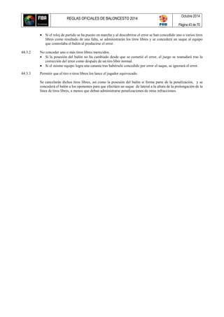 REGLAS OFICIALES DE BALONCESTO 2014
Octubre 2014
Página 43 de 70
 Si el reloj de partido se ha puesto en marcha y al descubrirse el error se han concedido uno o varios tiros
libres como resultado de una falta, se administrarán los tiros libres y se concederá un saque al equipo
que controlaba el balón al producirse el error.
44.3.2 No conceder uno o más tiros libres merecidos.
 Si la posesión del balón no ha cambiado desde que se cometió el error, el juego se reanudará tras la
corrección del error como después de un tiro libre normal.
 Si el mismo equipo logra una canasta tras habérsele concedido por error el saque, se ignorará el error.
44.3.3 Permitir que el tiro o tiros libres los lance el jugador equivocado.
Se cancelarán dichos tiros libres, así como la posesión del balón si forma parte de la penalización, y se
concederá el balón a los oponentes para que efectúen un saque de lateral a la altura de la prolongación de la
línea de tiros libres, a menos que deban administrarse penalizaciones de otras infracciones.
 