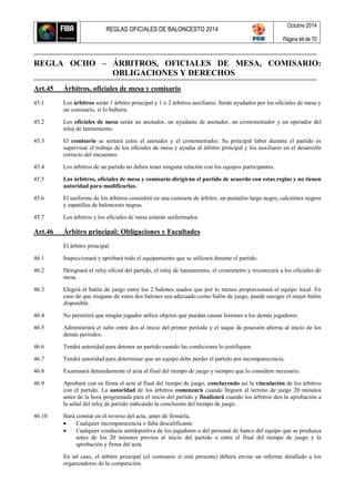 REGLAS OFICIALES DE BALONCESTO 2014
Octubre 2014
Página 44 de 70
REGLA OCHO – ÁRBITROS, OFICIALES DE MESA, COMISARIO:
OBLIGACIONES Y DERECHOS
Art.45 Árbitros, oficiales de mesa y comisario
45.1 Los árbitros serán 1 árbitro principal y 1 o 2 árbitros auxiliares. Serán ayudados por los oficiales de mesa y
un comisario, si lo hubiera.
45.2 Los oficiales de mesa serán un anotador, un ayudante de anotador, un cronometrador y un operador del
reloj de lanzamiento.
45.3 El comisario se sentará entre el anotador y el cronometrador. Su principal labor durante el partido es
supervisar el trabajo de los oficiales de mesa y ayudar al árbitro principal y los auxiliares en el desarrollo
correcto del encuentro.
45.4 Los árbitros de un partido no deben tener ninguna relación con los equipos participantes.
45.5 Los árbitros, oficiales de mesa y comisario dirigirán el partido de acuerdo con estas reglas y no tienen
autoridad para modificarlas.
45.6 El uniforme de los árbitros consistirá en una camiseta de árbitro, un pantalón largo negro, calcetines negros
y zapatillas de baloncesto negras.
45.7 Los árbitros y los oficiales de mesa estarán uniformados.
Art.46 Árbitro principal: Obligaciones y Facultades
El árbitro principal:
46.1 Inspeccionará y aprobará todo el equipamiento que se utilizará durante el partido.
46.2 Designará el reloj oficial del partido, el reloj de lanzamiento, el cronómetro y reconocerá a los oficiales de
mesa.
46.3 Elegirá el balón de juego entre los 2 balones usados que por lo menos proporcionará el equipo local. En
caso de que ninguno de estos dos balones sea adecuado como balón de juego, puede escoger el mejor balón
disponible.
46.4 No permitirá que ningún jugador utilice objetos que puedan causar lesiones a los demás jugadores.
46.5 Administrará el salto entre dos al inicio del primer período y el saque de posesión alterna al inicio de los
demás períodos.
46.6 Tendrá autoridad para detener un partido cuando las condiciones lo justifiquen.
46.7 Tendrá autoridad para determinar que un equipo debe perder el partido por incomparecencia.
46.8 Examinará detenidamente el acta al final del tiempo de juego y siempre que lo considere necesario.
46.9 Aprobará con su firma el acta al final del tiempo de juego, concluyendo así la vinculación de los árbitros
con el partido. La autoridad de los árbitros comenzará cuando lleguen al terreno de juego 20 minutos
antes de la hora programada para el inicio del partido y finalizará cuando los árbitros den la aprobación a
la señal del reloj de partido indicando la conclusión del tiempo de juego .
46.10 Hará constar en el reverso del acta, antes de firmarla,
 Cualquier incomparecencia o falta descalificante
 Cualquier conducta antideportiva de los jugadores o del personal de banco del equipo que se produzca
antes de los 20 minutos previos al inicio del partido o entre el final del tiempo de juego y la
aprobación y firma del acta.
En tal caso, el árbitro principal (el comisario si está presente) deberá enviar un informe detallado a los
organizadores de la competición.
 