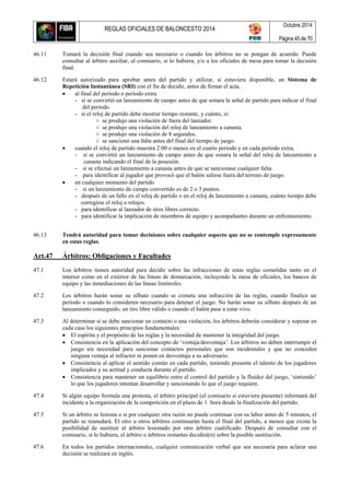 REGLAS OFICIALES DE BALONCESTO 2014
Octubre 2014
Página 45 de 70
46.11 Tomará la decisión final cuando sea necesario o cuando los árbitros no se pongan de acuerdo. Puede
consultar al árbitro auxiliar, al comisario, si lo hubiera, y/o a los oficiales de mesa para tomar la decisión
final.
46.12 Estará autorizado para aprobar antes del partido y utilizar, si estuviera disponible, un Sistema de
Repetición Instantánea (SRI) con el fin de decidir, antes de firmar el acta,
 al final del período o período extra
- si se convirtió un lanzamiento de campo antes de que sonara la señal de partido para indicar el final
del período.
- si el reloj de partido debe mostrar tiempo restante, y cuánto, si:
○ se produjo una violación de fuera del lanzador.
○ se produjo una violación del reloj de lanzamiento a canasta.
○ se produjo una violación de 8 segundos.
○ se sancionó una falta antes del final del tiempo de juego.
 cuando el reloj de partido muestra 2:00 o menos en el cuarto período y en cada período extra,
- si se convirtió un lanzamiento de campo antes de que sonara la señal del reloj de lanzamiento a
canasta indicando el final de la posesión.
- si se efectuó un lanzamiento a canasta antes de que se sancionase cualquier falta.
- para identificar al jugador que provocó que el balón saliese fuera del terreno de juego.
 en cualquier momento del partido
- si un lanzamiento de campo convertido es de 2 o 3 puntos.
- después de un fallo en el reloj de partido o en el reloj de lanzamiento a canasta, cuánto tiempo debe
corregirse el reloj o relojes.
- para identificar al lanzador de tiros libres correcto.
- para identificar la implicación de miembros de equipo y acompañantes durante un enfrentamiento.
46.13 Tendrá autoridad para tomar decisiones sobre cualquier aspecto que no se contemple expresamente
en estas reglas.
Art.47 Árbitros: Obligaciones y Facultades
47.1 Los árbitros tienen autoridad para decidir sobre las infracciones de estas reglas cometidas tanto en el
interior como en el exterior de las líneas de demarcación, incluyendo la mesa de oficiales, los bancos de
equipo y las inmediaciones de las líneas limítrofes.
47.2 Los árbitros harán sonar su silbato cuando se cometa una infracción de las reglas, cuando finalice un
período o cuando lo consideren necesario para detener el juego. No harán sonar su silbato después de un
lanzamiento conseguido, un tiro libre válido o cuando el balón pase a estar vivo.
47.3 Al determinar si se debe sancionar un contacto o una violación, los árbitros deberán considerar y sopesar en
cada caso los siguientes principios fundamentales:
 El espíritu y el propósito de las reglas y la necesidad de mantener la integridad del juego.
 Consistencia en la aplicación del concepto de ‘ventaja/desventaja’. Los árbitros no deben interrumpir el
juego sin necesidad para sancionar contactos personales que son incidentales y que no conceden
ninguna ventaja al infractor ni ponen en desventaja a su adversario.
 Consistencia al aplicar el sentido común en cada partido, teniendo presente el talento de los jugadores
implicados y su actitud y conducta durante el partido.
 Consistencia para mantener un equilibrio entre el control del partido y la fluidez del juego, ‘sintiendo’
lo que los jugadores intentan desarrollar y sancionando lo que el juego requiere.
47.4 Si algún equipo formula una protesta, el árbitro principal (el comisario si estuviera presente) informará del
incidente a la organización de la competición en el plazo de 1 hora desde la finalización del partido.
47.5 Si un árbitro se lesiona o si por cualquier otra razón no puede continuar con su labor antes de 5 minutos, el
partido se reanudará. El otro u otros árbitros continuarán hasta el final del partido, a menos que exista la
posibilidad de sustituir al árbitro lesionado por otro árbitro cualificado. Después de consultar con el
comisario, si lo hubiera, el árbitro o árbitros restantes decidirá(n) sobre la posible sustitución.
47.6 En todos los partidos internacionales, cualquier comunicación verbal que sea necesaria para aclarar una
decisión se realizará en inglés.
 