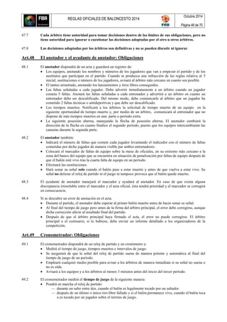REGLAS OFICIALES DE BALONCESTO 2014
Octubre 2014
Página 46 de 70
47.7 Cada árbitro tiene autoridad para tomar decisiones dentro de los límites de sus obligaciones, pero no
tiene autoridad para ignorar o cuestionar las decisiones adoptadas por el otro u otros árbitros.
47.8 Las decisiones adoptadas por los árbitros son definitivas y no se pueden discutir ni ignorar.
Art.48 El anotador y el ayudante de anotador: Obligaciones
48.1 El anotador dispondrá de un acta y guardará un registro de:
 Los equipos, anotando los nombres y números de los jugadores que van a empezar el partido y de los
sustitutos que participan en el partido. Cuando se produzca una infracción de las reglas relativa al 5
inicial, sustituciones o número de los jugadores, avisará al árbitro más cercano en cuanto sea posible.
 El tanteo arrastrado, anotando los lanzamientos y tiros libres conseguidos.
 Las faltas señaladas a cada jugador. Debe advertir inmediatamente a un árbitro cuando un jugador
cometa 5 faltas. Anotará las faltas señaladas a cada entrenador y advertirá a un árbitro en cuanto un
entrenador deba ser descalificado. Del mismo modo, debe comunicarle al árbitro que un jugador ha
cometido 2 faltas técnicas o antideportivas y que debe ser descalificado.
 Los tiempos muertos. Notificará a los árbitros la solicitud de tiempo muerto de un equipo en la
siguiente oportunidad de tiempo muerto y, por medio de un árbitro, comunicará al entrenador que no
dispone de más tiempos muertos en una parte o período extra.
 La siguiente posesión alterna, manejando la flecha de posesión alterna. El anotador cambiará la
dirección de la flecha en cuanto finalice el segundo período, puesto que los equipos intercambiarán las
canastas durante la segunda parte.
48.2 El anotador también:
 Indicará el número de faltas que comete cada jugador levantando el indicador con el número de faltas
cometidas por dicho jugador de manera visible par ambos entrenadores.
 Colocará el marcador de faltas de equipo sobre la mesa de oficiales, en su extremo más cercano a la
zona del banco del equipo que se encuentra en situación de penalización por faltas de equipo después de
que el balón esté vivo tras la cuarta falta de equipo en un período.
 Efectuará las sustituciones.
 Hará sonar su señal solo cuando el balón pase a estar muerto y antes de que vuelva a estar vivo. Su
señal no detiene el reloj de partido ni el juego ni tampoco provoca que el balón quede muerto.
48.3 El ayudante de anotador manejará el marcador y ayudará al anotador. En caso de que exista alguna
discrepancia irresoluble entre el marcador y el acta oficial, ésta tendrá prioridad y el marcador se corregirá
en consecuencia.
48.4 Si se descubre un error de anotación en el acta:
 Durante el partido, el anotador debe esperar al primer balón muerto antes de hacer sonar su señal.
 Al final del tiempo de juego pero antes de la firma del árbitro principal, el error debe corregirse, aunque
dicha corrección afecte al resultado final del partido.
 Después de que el árbitro principal haya firmado el acta, el error no puede corregirse. El árbitro
principal o el comisario, si lo hubiese, debe enviar un informe detallado a los organizadores de la
competición.
Art.49 Cronometrador: Obligaciones
49.1 El cronometrador dispondrá de un reloj de partido y un cronómetro y:
 Medirá el tiempo de juego, tiempos muertos e intervalos de juego.
 Se asegurará de que la señal del reloj de partido suena de manera potente y automática al final del
tiempo de juego de un período.
 Empleará cualquier medio posible para avisar a los árbitros de manera inmediata si su señal no suena o
no es oída.
 Avisará a los equipos y a los árbitros al menos 3 minutos antes del inicio del tercer período.
49.2 El cronometrador medirá el tiempo de juego de la siguiente manera:
 Pondrá en marcha el reloj de partido:
— durante un salto entre dos, cuando el balón es legalmente tocado por un saltador.
— después de un último o único tiro libre fallado y si el balón permanece vivo, cuando el balón toca
o es tocado por un jugador sobre el terreno de juego.
 