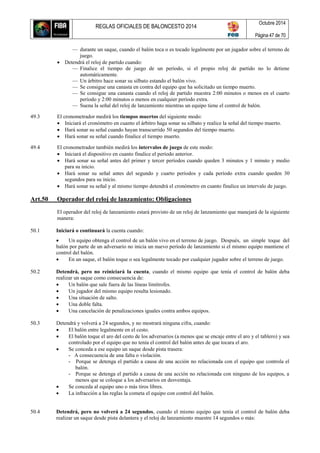 REGLAS OFICIALES DE BALONCESTO 2014
Octubre 2014
Página 47 de 70
— durante un saque, cuando el balón toca o es tocado legalmente por un jugador sobre el terreno de
juego.
 Detendrá el reloj de partido cuando:
— Finalice el tiempo de juego de un período, si el propio reloj de partido no lo detiene
automáticamente.
— Un árbitro hace sonar su silbato estando el balón vivo.
— Se consigue una canasta en contra del equipo que ha solicitado un tiempo muerto.
— Se consigue una canasta cuando el reloj de partido muestra 2:00 minutos o menos en el cuarto
período y 2:00 minutos o menos en cualquier período extra.
— Suena la señal del reloj de lanzamiento mientras un equipo tiene el control de balón.
49.3 El cronometrador medirá los tiempos muertos del siguiente modo:
 Iniciará el cronómetro en cuanto el árbitro haga sonar su silbato y realice la señal del tiempo muerto.
 Hará sonar su señal cuando hayan transcurrido 50 segundos del tiempo muerto.
 Hará sonar su señal cuando finalice el tiempo muerto.
49.4 El cronometrador también medirá los intervalos de juego de este modo:
 Iniciará el dispositivo en cuanto finalice el período anterior.
 Hará sonar su señal antes del primer y tercer períodos cuando queden 3 minutos y 1 minuto y medio
para su inicio.
 Hará sonar su señal antes del segundo y cuarto períodos y cada período extra cuando queden 30
segundos para su inicio.
 Hará sonar su señal y al mismo tiempo detendrá el cronómetro en cuanto finalice un intervalo de juego.
Art.50 Operador del reloj de lanzamiento: Obligaciones
El operador del reloj de lanzamiento estará provisto de un reloj de lanzamiento que manejará de la siguiente
manera:
50.1 Iniciará o continuará la cuenta cuando:
 Un equipo obtenga el control de un balón vivo en el terreno de juego. Después, un simple toque del
balón por parte de un adversario no inicia un nuevo período de lanzamiento si el mismo equipo mantiene el
control del balón.
 En un saque, el balón toque o sea legalmente tocado por cualquier jugador sobre el terreno de juego.
50.2 Detendrá, pero no reiniciará la cuenta, cuando el mismo equipo que tenía el control de balón deba
realizar un saque como consecuencia de:
 Un balón que sale fuera de las líneas limítrofes.
 Un jugador del mismo equipo resulta lesionado.
 Una situación de salto.
 Una doble falta.
 Una cancelación de penalizaciones iguales contra ambos equipos.
50.3 Detendrá y volverá a 24 segundos, y no mostrará ninguna cifra, cuando:
 El balón entre legalmente en el cesto.
 El balón toque el aro del cesto de los adversarios (a menos que se encaje entre el aro y el tablero) y sea
controlado por el equipo que no tenía el control del balón antes de que tocara el aro.
 Se conceda a ese equipo un saque desde pista trasera:
- A consecuencia de una falta o violación.
- Porque se detenga el partido a causa de una acción no relacionada con el equipo que controla el
balón.
- Porque se detenga el partido a causa de una acción no relacionada con ninguno de los equipos, a
menos que se coloque a los adversarios en desventaja.
 Se conceda al equipo uno o más tiros libres.
 La infracción a las reglas la cometa el equipo con control del balón.
50.4 Detendrá, pero no volverá a 24 segundos, cuando el mismo equipo que tenía el control de balón deba
realizar un saque desde pista delantera y el reloj de lanzamiento muestre 14 segundos o más:
 