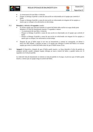 REGLAS OFICIALES DE BALONCESTO 2014
Octubre 2014
Página 48 de 70
 A consecuencia de una falta o violación.
 Porque se detenga el partido a causa de una acción no relacionada con el equipo que controla el
balón.
 Porque se detenga el partido a causa de una acción no relacionada con ninguno de los equipos, a
menos que se coloque a los adversarios en desventaja.
50.5 Detendrá y volverá a 14 segundos cuando:
 El mismo equipo que tenía previamente el control del balón deba realizar un saque desde pista
delantera y el reloj de lanzamiento muestre 13 segundos o menos:
- A consecuencia de una falta o violación.
- Porque se detenga el partido a causa de una acción no relacionada con el equipo que controla el
balón.
- Porque se detenga el partido a causa de una acción no relacionada con ninguno de los equipos, a
menos que se coloque a los adversarios en desventaja.
 Después de que el balón toque el aro tras un lanzamiento a canasta no conseguido, un último o
único tiro libre fallado, o durante un pase, si el equipo que obtenga el control del balón es el mismo
equipo que tenía el control del balón antes de que el balón tocase el aro.
50.6 Apagará el dispositivo, después de que el balón quede muerto y se haya detenido el reloj de partido en
cualquier período cuando cualquier equipo obtenga un nuevo control de balón y queden menos de 14
segundos en el reloj de partido.
La señal del reloj de lanzamiento no detiene el reloj de partido ni el juego, ni provoca que el balón quede
muerto, a menos que un equipo tenga el control del balón.
 