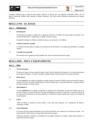 REGLAS OFICIALES DE BALONCESTO 2014
Octubre 2014
Página 5 de 70
Cualquier referencia que se haga en estas Reglas Oficiales de Baloncesto a un jugador, entrenador, árbitro, etc. en
género masculino también hace mención al género femenino. Este hecho debe entenderse únicamente por razones
prácticas.
REGLA UNO – EL JUEGO
Art. 1 Definiciones
1.1 El baloncesto
El baloncesto lo juegan 2 equipos de 5 jugadores cada uno. El objetivo de cada equipo es encestar en la
canasta del adversario e impedir que el equipo contrario enceste.
El partido lo dirigen los árbitros, oficiales de mesa y un comisario, si lo hubiera.
1.2 Canasta: contraria / propia
La canasta en la que ataca un equipo es la canasta de sus adversarios y la canasta que defiende es su propia
canasta.
1.3 Vencedor de un partido
El vencedor será el equipo que haya logrado más puntos al final del tiempo de juego.
REGLA DOS – PISTA Y EQUIPAMIENTO
Art. 2 Pista
2.1 Terreno de juego
El terreno de juego será una superficie plana y dura, libre de obstáculos (Esquema 1), con unas dimensiones
de 28 metros de largo y 15 metros de ancho, medidos desde el borde interior de las líneas limítrofes.
2.2 Pista trasera
La pista trasera de un equipo comprende su propia canasta, la parte del tablero que da al terreno de juego y
la parte del terreno de juego delimitada por la línea de fondo que se encuentra detrás de su propia canasta,
las líneas laterales y la línea central.
2.3 Pista delantera
La pista delantera de un equipo comprende la canasta de los adversarios, la parte del tablero que da al
terreno de juego y la parte del terreno de juego delimitada por la línea de fondo que se encuentra detrás de
la canasta de los adversarios, las líneas laterales y el borde de la línea central más cercano a la canasta de
los adversarios.
2.4 Líneas
Todas las líneas se trazarán en color blanco u otro color que contraste, de 5 centímetros de ancho y
claramente visibles.
2.4.1 Líneas limítrofes
El terreno de juego estará delimitado por las líneas limítrofes, que consisten en las líneas de fondo y las
líneas laterales. Estas líneas no forman parte del terreno de juego.
Cualquier obstáculo, incluidos los miembros de un equipo sentados en el banco, estará como mínimo a 2
metros del terreno de juego.
 