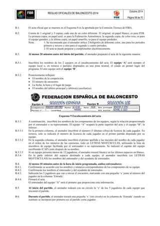 REGLAS OFICIALES DE BALONCESTO 2014
Octubre 2014
Página 58 de 70
B.1. El acta oficial que se muestra en el Esquema 8 es la aprobada por la Comisión Técnica de FIBA.
B.2. Consta de 1 original y 3 copias, cada una de un color diferente. El original, en papel blanco, es para FEB.
La primera copia, en papel azul, es para la Federación Autonómica; la segunda copia, de color rosa, es para
el equipo ganador; y la última copia, en papel amarillo, es para el equipo perdedor.
Nota: 1. Se recomienda que el anotador utilice 2 bolígrafos de diferente color, uno para los períodos
primero y tercero y otro para el segundo y cuarto períodos.
2. El acta se puede preparar y cumplimentar electrónicamente.
B.3. Al menos 20 minutos antes del inicio del partido, el anotador preparará el acta de la siguiente manera:
B.3.1. Inscribirá los nombres de los 2 equipos en el encabezamiento del acta. El equipo ‘A’ será siempre el
equipo local o, en torneos o partidos disputados en una pista neutral, el citado en primer lugar del
programa. El otro equipo será el equipo ‘B’.
B.3.2. Posteriormente reflejará:
 El nombre de la competición.
 El número de encuentro.
 La fecha, la hora y el lugar de juego.
 El nombre del árbitro principal y árbitro(s) auxiliar(es).
Esquema 9 Encabezamiento del acta
B.3.3. A continuación, inscribirá los nombres de los componentes de los equipos, según la relación proporcionada
por el entrenador o su representante. El equipo “A” ocupará la parte superior del acta y el equipo “B”, la
inferior.
B.3.3.1 En la primera columna, el anotador inscribirá el número (3 últimas cifras) de licencia de cada jugador. En
torneos, solo se indicará el número de licencia de cada jugador en el primer partido disputado por su
equipo.
B.3.3.2 En la segunda columna, el anotador inscribirá el primer apellido y las iniciales del nombre de cada jugador
en el orden de los números de las camisetas, todo en LETRAS MAYÚSCULAS, utilizando la lista de
miembros de equipo facilitada por el entrenador o su representante. Se indicará el capitán del equipo
escribiendo (CAP) justo después de su nombre.
B.3.3.3 Si un equipo presenta menos de 12 jugadores, el anotador trazará línea(s) en los últimos espacios en blanco.
B.3.4. En la parte inferior del espacio destinado a cada equipo, el anotador inscribirá (en LETRAS
MAYÚSCULAS) los nombres del entrenador y del ayudante de entrenador.
B.4. Al menos 10 minutos antes de la hora de inicio programada, ambos entrenadores:
B.4.1. Confirmarán su acuerdo con los nombres y números correspondientes de los componentes de su equipo.
B.4.2. Confirmarán los nombres el entrenador y del ayudante de entrenador.
B.4.3. Indicarán los 5 jugadores que van a iniciar el encuentro, marcando con una pequeña ‘x’ junto al número del
jugador en la columna ‘Entrada’.
B.4.4. Firmará el acta.
El entrenador del equipo “A” será el primero que proporcione esta información.
B.5. Al inicio del partido, el anotador rodeará con un círculo la ‘x’ de los 5 jugadores de cada equipo que
iniciarán el partido.
B.6. Durante el partido, el anotador trazará una pequeña ‘x’ (sin círculo) en la columna de ‘Entrada’ cuando un
sustituto se incorpore por primera vez al partido como jugador.
 