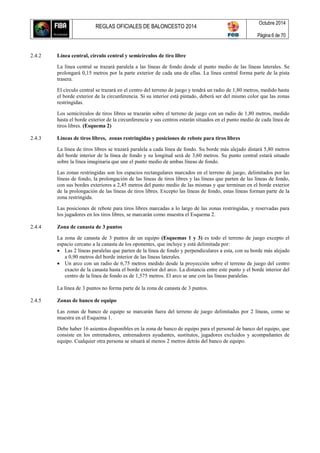 REGLAS OFICIALES DE BALONCESTO 2014
Octubre 2014
Página 6 de 70
2.4.2 Línea central, círculo central y semicírculos de tiro libre
La línea central se trazará paralela a las líneas de fondo desde el punto medio de las líneas laterales. Se
prolongará 0,15 metros por la parte exterior de cada una de ellas. La línea central forma parte de la pista
trasera.
El círculo central se trazará en el centro del terreno de juego y tendrá un radio de 1,80 metros, medido hasta
el borde exterior de la circunferencia. Si su interior está pintado, deberá ser del mismo color que las zonas
restringidas.
Los semicírculos de tiros libres se trazarán sobre el terreno de juego con un radio de 1,80 metros, medido
hasta el borde exterior de la circunferencia y sus centros estarán situados en el punto medio de cada línea de
tiros libres. (Esquema 2)
2.4.3 Líneas de tiros libres, zonas restringidas y posiciones de rebote para tiros libres
La línea de tiros libres se trazará paralela a cada línea de fondo. Su borde más alejado distará 5,80 metros
del borde interior de la línea de fondo y su longitud será de 3,60 metros. Su punto central estará situado
sobre la línea imaginaria que une el punto medio de ambas líneas de fondo.
Las zonas restringidas son los espacios rectangulares marcados en el terreno de juego, delimitados por las
líneas de fondo, la prolongación de las líneas de tiros libres y las líneas que parten de las líneas de fondo,
con sus bordes exteriores a 2,45 metros del punto medio de las mismas y que terminan en el borde exterior
de la prolongación de las líneas de tiros libres. Excepto las líneas de fondo, estas líneas forman parte de la
zona restringida.
Las posiciones de rebote para tiros libres marcadas a lo largo de las zonas restringidas, y reservadas para
los jugadores en los tiros libres, se marcarán como muestra el Esquema 2.
2.4.4 Zona de canasta de 3 puntos
La zona de canasta de 3 puntos de un equipo (Esquemas 1 y 3) es todo el terreno de juego excepto el
espacio cercano a la canasta de los oponentes, que incluye y está delimitada por:
 Las 2 líneas paralelas que parten de la línea de fondo y perpendiculares a esta, con su borde más alejado
a 0,90 metros del borde interior de las líneas laterales.
 Un arco con un radio de 6,75 metros medido desde la proyección sobre el terreno de juego del centro
exacto de la canasta hasta el borde exterior del arco. La distancia entre este punto y el borde interior del
centro de la línea de fondo es de 1,575 metros. El arco se une con las líneas paralelas.
La línea de 3 puntos no forma parte de la zona de canasta de 3 puntos.
2.4.5 Zonas de banco de equipo
Las zonas de banco de equipo se marcarán fuera del terreno de juego delimitadas por 2 líneas, como se
muestra en el Esquema 1.
Debe haber 16 asientos disponibles en la zona de banco de equipo para el personal de banco del equipo, que
consiste en los entrenadores, entrenadores ayudantes, sustitutos, jugadores excluidos y acompañantes de
equipo. Cualquier otra persona se situará al menos 2 metros detrás del banco de equipo.
 