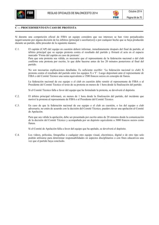 REGLAS OFICIALES DE BALONCESTO 2014
Octubre 2014
Página 64 de 70
C — PROCEDIMIENTO EN CASO DE PROTESTA
Si durante una competición oficial de FIBA un equipo considera que sus intereses se han visto perjudicados
negativamente por alguna decisión de los árbitros [principal o auxiliar(es)] o por cualquier hecho que se haya producido
durante un partido, debe proceder de la siguiente manera:
C.1. El capitán (CAP) del equipo en cuestión deberá informar, inmediatamente después del final de partido, al
árbitro principal que su equipo protesta contra el resultado del partido y firmará el acta en el espacio
marcado ‘Firma del capitán en caso de protesta’.
Para que esta protesta sea válida, es necesario que el representante de la federación nacional o del club
confirme esta protesta por escrito, lo que debe hacerse antes de los 20 minutos posteriores al final del
partido.
No son necesarias explicaciones detalladas. Es suficiente escribir: ‘La federación nacional (o club) X
protesta contra el resultado del partido entre los equipos X e Y’. Luego depositará ante el representante de
FIBA o del Comité Técnico una suma equivalente a 1500 francos suizos en concepto de fianza.
La federación nacional de ese equipo o el club en cuestión debe remitir al representante de FIBA o al
Presidente del Comité Técnico el texto de su protesta en menos de 1 hora desde la finalización del partido.
Si el Comité Técnico falla a favor del equipo que ha formulado la protesta, se devolverá el depósito.
C.2. El árbitro principal informará, en menos de 1 hora desde la finalización del partido, del incidente que
motivó la protesta al representante de FIBA o al Presidente del Comité Técnico.
C.3. En caso de que la federación nacional de ese equipo o el club en cuestión, o los del equipo o club
adversario, no estén de acuerdo con la decisión del Comité Técnico, pueden elevar una apelación al Comité
de Apelación.
Para que sea válida la apelación, debe ser presentada por escrito antes de 20 minutos desde la comunicación
de la decisión del Comité Técnico y acompañada por un depósito equivalente a 3000 francos suizos como
fianza.
Si el Comité de Apelación falla a favor del equipo que ha apelado, se devolverá el depósito.
C.4. Los vídeos, películas, fotografías o cualquier otro equipo visual, electrónico, digital o de otro tipo solo
podrán utilizarse para determinar responsabilidades en aspectos disciplinarios o con fines educativos una
vez que el partido haya concluido.
 