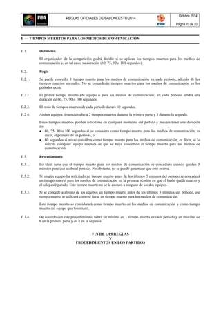 REGLAS OFICIALES DE BALONCESTO 2014
Octubre 2014
Página 70 de 70
E — TIEMPOS MUERTOS PARA LOS MEDIOS DE COMUNICACIÓN
E.1. Definición
El organizador de la competición podrá decidir si se aplican los tiempos muertos para los medios de
comunicación y, en tal caso, su duración (60, 75, 90 o 100 segundos):
E.2. Regla
E.2.1. Se puede conceder 1 tiempo muerto para los medios de comunicación en cada período, además de los
tiempos muertos normales. No se concederán tiempos muertos para los medios de comunicación en los
períodos extra.
E.2.2. El primer tiempo muerto (de equipo o para los medios de comunicación) en cada período tendrá una
duración de 60, 75, 90 o 100 segundos.
E.2.3. El resto de tiempos muertos de cada período durará 60 segundos.
E.2.4. Ambos equipos tienen derecho a 2 tiempos muertos durante la primera parte y 3 durante la segunda.
Estos tiempos muertos pueden solicitarse en cualquier momento del partido y pueden tener una duración
de:
 60, 75, 90 o 100 segundos si se considera como tiempo muerto para los medios de comunicación, es
decir, el primero de un período, o
 60 segundos si no se considera como tiempo muerto para los medios de comunicación, es decir, si lo
solicita cualquier equipo después de que se haya concedido el tiempo muerto para los medios de
comunicación.
E.3. Procedimiento
E.3.1. Lo ideal sería que el tiempo muerto para los medios de comunicación se concediera cuando queden 5
minutos para que acabe el período. No obstante, no se puede garantizar que esto ocurra.
E.3.2. Si ningún equipo ha solicitado un tiempo muerto antes de los últimos 5 minutos del período se concederá
un tiempo muerto para los medios de comunicación en la primera ocasión en que el balón quede muerto y
el reloj esté parado. Este tiempo muerto no se le anotará a ninguno de los dos equipos.
E.3.3. Si se concede a alguno de los equipos un tiempo muerto antes de los últimos 5 minutos del período, ese
tiempo muerto se utilizará como si fuese un tiempo muerto para los medios de comunicación.
Este tiempo muerto se considerará como tiempo muerto de los medios de comunicación y como tiempo
muerto del equipo que lo solicitó.
E.3.4. De acuerdo con este procedimiento, habrá un mínimo de 1 tiempo muerto en cada período y un máximo de
6 en la primera parte y de 8 en la segunda.
FIN DE LAS REGLAS
Y
PROCEDIMIENTOS EN LOS PARTIDOS
 