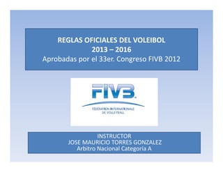 REGLAS OFICIALES DEL VOLEIBOL
2013 – 2016
Aprobadas por el 33er. Congreso FIVB 2012
INSTRUCTOR
JOSE MAURICIO TORRES GONZALEZ
Arbitro Nacional Categoría A
 