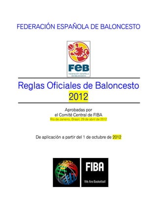 FEDERACIÓN ESPAÑOLA DE BALONCESTO




Reglas Oficiales de Baloncesto
                          2012
                    Aprobadas por
               el Comité Central de FIBA
            Río de Janeiro, Brasil, 29 de abril de 2012




     De aplicación a partir del 1 de octubre de 2012
 