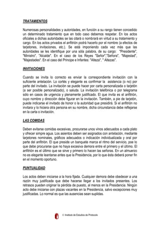 TRATAMIENTOS
Numerosas personalidades y autoridades, en función a su rango tienen concedido
un determinado tratamiento que en todo caso debemos respetar. En los actos
oficiales a dichas autoridades se las citará o nombrará en virtud a su tratamiento y
cargo. En los actos privados el anfitrión podrá hacerlo por el nombre (a efectos de
tarjetones, invitaciones, etc.). Se está imponiendo cada vez más que las
autoridades se les identifique por una sóla palabra, de su cargo: "Presidente",
"Ministro", "Alcalde". En el caso de los Reyes "Señor","Señora", "Majestad",
"Majestades". En el caso del Principe e Infantes: "Alteza", " Altezas".
INVITACIONES
Cuando se invita lo correcto es enviar la correspondiente invitación con la
suficiente antelación. Lo cortés y elegante es confirmar la asistencia (o no) por
parte del invitado. La invitación se puede hacer por carta personalizada o tarjetón
(a ser posible personalizado), o saluda. La invitación telefónica o por telegrama
sólo en casos de urgencia y plenamente justificado. El que invita es el anfitrión,
cuyo nombre y dirección debe figurar en la invitación. También, a pie de tarjetón,
puede indicarse el invitado de honor o la autoridad que presidirá. Si el anfitrión no
invitara y lo hiciera otra persona en su nombre, dicha circunstancia debe reflejarse
en la carta o invitación.
LAS COMIDAS
Deben evitarse comidas excesivas, procurarse unos vinos adecuados a cada plato
y ofrecer simpre agua. Los asientos deben ser asignados con antelación, mediante
tarjetones nominales, gráficos adecuados o indicación individualizada y oral por
parte del anfitrión. El que preside un banquete marca el ritmo del servicio, poe lo
que debe procurarse que no haya excesiva demora entre el primero y el último. El
anfitrión es el último que se sirve y primero lo hacen las señoras. En un almuerzo
no es elegante leantarse antes que la Presidencia, por lo que ésta deberá poner fin
en el momento oportuno.
PUNTUALIDAD
Los actos deben iniciarse a la hora fijada. Cualquier demora debe obedecer a una
razón muy justificada que debe hacerse llegar a los invitados presentes. Los
retrasos pueden originar la pérdida de puesto, al menos en la Presidencia. Ningún
acto debe iniciarse con plazas vacantes en la Presidencia, salvo excepciones muy
justificadas. Lo normal es que las ausencias sean suplidas.

 Instituto de Estudios de Protocolo

 