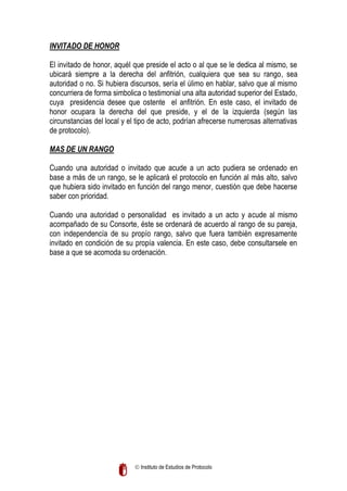 INVITADO DE HONOR
El invitado de honor, aquél que preside el acto o al que se le dedica al mismo, se
ubicará siempre a la derecha del anfitrión, cualquiera que sea su rango, sea
autoridad o no. Si hubiera discursos, sería el úlimo en hablar, salvo que al mismo
concurriera de forma simbolica o testimonial una alta autoridad superior del Estado,
cuya presidencia desee que ostente el anfitrión. En este caso, el invitado de
honor ocupara la derecha del que preside, y el de la izquierda (según las
circunstancias del local y el tipo de acto, podrían afrecerse numerosas alternativas
de protocolo).
MAS DE UN RANGO
Cuando una autoridad o invitado que acude a un acto pudiera se ordenado en
base a más de un rango, se le aplicará el protocolo en función al más alto, salvo
que hubiera sido invitado en función del rango menor, cuestión que debe hacerse
saber con prioridad.
Cuando una autoridad o personalidad es invitado a un acto y acude al mismo
acompañado de su Consorte, éste se ordenará de acuerdo al rango de su pareja,
con independencía de su propío rango, salvo que fuera también expresamente
invitado en condición de su propía valencia. En este caso, debe consultarsele en
base a que se acomoda su ordenación.

 Instituto de Estudios de Protocolo

 