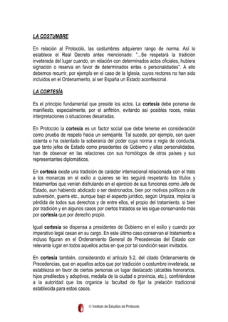LA COSTUMBRE
En relación al Protocolo, las costumbres adquieren rango de norma. Así lo
establece el Real Decreto antes mencionado: "...Se respetará la tradición
inveterada del lugar cuando, en relación con determinados actos oficiales, hubiera
signación o reserva en favor de determinados entes o personalidades". A ello
debemos recurrir, por ejemplo en el caso de la Iglesia, cuyos rectores no han sido
incluidos en el Ordenamiento, al ser España un Estado aconfesional.
LA CORTESÍA
Es el principio fundamental que preside los actos. La cortesía debe ponerse de
manifiesto, especialmente, por el anfitrión, evitando así posibles roces, malas
interpretaciones o situaciones desairadas.
En Protocolo la cortesía es un factor social que debe tenerse en consideración
como prueba de respeto hacia un semejante. Tal sucede, por ejemplo, con quien
ostenta o ha ostentado la soberanía del poder cuya norma o regla de conducta,
que tanto jefes de Estado como presidentes de Gobierno y altas personalidades,
han de observar en las relaciones con sus homólogos de otros países y sus
representantes diplomáticos.
En cortesía existe una tradición de carácter internacional relacionada con el trato
a los monarcas en el exilio a quienes se les seguirá respetanto los títulos y
tratamientos que venían disfrutando en el ejercicio de sus funciones como Jefe de
Estado, aun habiendo abdicado o ser destronados, bien por motivos políticos o de
subversión, guerra etc., aunque bajo el aspecto jurídico, según Urquiza, implica la
pérdida de todos sus derechos y de entre ellos, el propio del tratamiento, si bien
por tradición y en algunos casos por ciertos tratados se les sigue conservando más
por cortesía que por derecho propio.
Igual cortesía se dispensa a presidentes de Gobierno en el exilio y cuando por
imperativo legal cesan en su cargo. En este último caso conservan el tratamiento e
incluso figuran en el Ordenamiento General de Precedencias del Estado con
relevante lugar en todos aquellos actos en que por tal condición sean invitados.
En cortesía también, considerando el artículo 5.2, del citado Ordenamiento de
Precedencias, que en aquellos actos que por tradicción o costumbre inveterada, se
establezca en favor de ciertas personas un lugar destacado (alcaldes honorarios,
hijos predilectos y adoptivos, medalla de la ciudad o provincia, etc.), confiriéndose
a la autoridad que los organice la facultad de fijar la prelación tradicional
establecida para estos casos.
 Instituto de Estudios de Protocolo

 