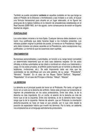 También se puede considerar cortesía en aquellas ciudades en las que tenga su
sede el Prelado de la Diócesis o Archidiócesis y sea invitado a un acto, el buscar
una fórmula transacional para situarlo en un lugar adecuado, al no figurar las
jerarquías de la Iglesia Católica en la relación de precedencias establecidas en el
Real Decreto 2099/1983, de 4 de agosto, como consecuencia de existir en España
libertad de religión.
PUNTUALIDAD
Los actos deben iniciarse a la hora fijada. Cualquier demora debe obedecer a una
razón muy justificada que debe hacerse llegar a los invitados presentes. Los
retrasos pueden originar la pérdida de puesto, al menos en la Presidencia. Ningún
acto debe iniciarse con plazas vacantes en la Presidencia, salvo excepciones muy
justificadas. Lo normal es que las ausencias sean suplidas.
TRATAMIENTOS
Numerosas personalidades y autoridades, en función a su rango tienen concedido
un determinado tratamiento que en todo caso debemos respetar. En los actos
oficiales a dichas autoridades se las citará o nombrará en virtud a su tratamiento y
cargo. En los actos privados, el anfitrión podrá hacerlo por el nombre (a efectos de
tarjetones, invitaciones, etc.). Se está imponiendo cada vez más que las
autoridades se les identifique por una sola palabra, de su cargo: "Presidente",
"Ministro", "Alcalde". En el caso de los Reyes "Señor","Señora", "Majestad",
"Majestades". En el caso del Príncipe e Infantes: "Alteza", "Altezas".
LA DERECHA
La derecha es el principal puesto de honor en el Protocolo. Por tanto, el lugar de
honor en un acto es la derecha del anfitrión. Sobre este principio se fundamenta el
régimen de precedencias en los actos protocolarios. Entre dos sillas, la de la
derecha es más importante. En un coche, el asiento de la derecha es más de
honor que el de la izquierda. Entre dos banderas, la de la derecha tiene mayor
rango que la de la izquierda. Hemos de advertir, que en Protocolo la orientación
derecha-izquierda se hace en base al que preside, por lo que visto desde la
posición de espectador habría que invertir los términos. Por lo tanto, en adelante
nos emplearemos en el lenguaje estrictamente protocolario.

 Instituto de Estudios de Protocolo

 