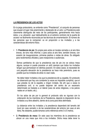 LA PRESIDENCIA DE LOS ACTOS
En la jerga protocolaria, se entiende como "Presidencia", al conjunto de personas
que ocupan el lugar más preeminente y destacado de un acto. La Presidencia está
claramente distinguida del resto de los participantes, generalmente mira hacia
éstos, y su ubicación -que habitualmente es al extremo contrario de la puerta de
acceso- es fácilmente reconocida por las técnicas de ornamentación. El número de
las personas que la componen va en proporción a los invitados y a las
características del entorno físico.
• 1. Presidencia de pie: Es propia para actos en locales cerrados o al aire libre
breves, de tono más informal, o para actos al aire libre, también breves, con
ocasión de inauguraciones, primeras piedras o visitas de obras. Es obligado
para recibimientos oficiales y para recepciones o audiencias.
Somos partidarios de que la presidencia sea de pie (no se coloca mesa
alguna, aunque si puede preverse un atril) siempre que todos los invitados
tengan que permanecer en idéntica posición. En estos casos, la necesidad de
una pequeña elevación de la presidencia se hace más perentoria, pues es
posible que los invitados de atrás no vean nada.
No debe haber invitados a los que la presidencia dé su espalda. En protocolo
se observará que hay una constante (a veces es imposible cumplirla), que el
que presida no dé la espalda a ningún invitado. De ahí que a veces la
presidencia civil, si no puede disponer del centro de un escenario
determinado se traslada a un lateral (caso de actos religiosos, o los palcos
reales en un teatro, etc.).
En los actos de pie por lo general el protocolo sólo es riguroso con la
ordenación de los miembros de la Presidencia, dejando la disposición de los
invitados a su libre albedrío, dentro de la zona para ellos delimitada.
La distancia entre los invitados y la presidencia dependerá del tamaño del
local (en caso cerrado) o de las características del entorno (en caso al aire
libre). No obstante, puede tomarse como referencia entre 3 ó 5 metros.
• 2. Presidencia de mesa: En este caso los miembros de la presidencia se
ubican en una mesa que mira a los invitados. Dicha mesa debe tener la
 Instituto de Estudios de Protocolo

 