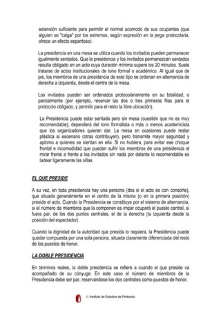extensión suficiente para permitir el normal acomodo de sus ocupantes (que
alguien se "caiga" por los extremos, según expresión en la jerga protocolaria,
ofrece un efecto espantoso).
La presidencia en una mesa se utiliza cuando los invitados pueden permanecer
igualmente sentados. Que la presidencia y los invitados permanezcan sentados
resulta obligado en un acto cuya duración mínima supere los 20 minutos. Suele
tratarse de actos institucionales de tono formal o académico. Al igual que de
pie, los miembros de una presidencia de este tipo se ordenan en alternancia de
derecha a izquierda, desde el centro de la mesa.
Los invitados pueden ser ordenados protocolariamente en su totalidad, o
parcialmente (por ejemplo, reservar las dos o tres primeras filas para el
protocolo obligado, y permitir para el resto la libre ubicación).
La Presidencia puede estar sentada pero sin mesa (cuestión que no es muy
recomendable); dependerá del tono formalista o más o menos academicista
que los organizadores quieran dar. La mesa en ocasiones puede restar
plástica al escenario (otras contribuyen), pero transmite mayor seguridad y
aplomo a quienes se sientan en ella. Si no hubiera, para evitar ese choque
frontal e incomodidad que puedan sufrir los miembros de una presidencia al
mirar frente a frente a los invitados sin nada por delante lo recomendable es
ladear ligeramente las sillas.
EL QUE PRESIDE
A su vez, en toda presidencia hay una persona (dos si el acto es con consorte),
que situada generalmente en el centro de la misma (o en la primera posición)
preside el acto. Cuando la Presidencia se constituye por el sistema de alternancia,
si el número de miembros que la componen es impar ocupará el puesto central, si
fuera par, de los dos puntos centrales, el de la derecha (la izquierda desde la
posición del espectador).
Cuando la dignidad de la autoridad que presida lo requiera, la Presidencia puede
quedar compuesta por una sola persona, situada claramente diferenciada del resto
de los puestos de honor.
LA DOBLE PRESIDENCIA
En términos reales, la doble presidencia se refiere a cuando el que preside va
acompañado de su cónyuge. En este caso el número de miembros de la
Presidencia debe ser par, reservándose los dos centrales como puestos de honor.
 Instituto de Estudios de Protocolo

 