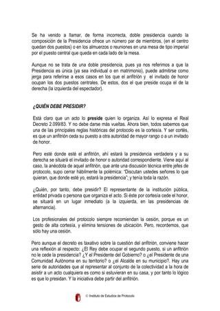 Se ha venido a llamar, de forma incorrecta, doble presidencia cuando la
composición de la Presidencia ofrece un número par de miembros, (en el centro
quedan dos puestos) o en los almuerzos o reuniones en una mesa de tipo imperial
por el puesto central que queda en cada lado de la mesa.
Aunque no se trata de una doble presidencia, pues ya nos referimos a que la
Presidencia es única (ya sea individual o en matrimonio), puede admitirse como
jerga para referirse a esos casos en los que el anfitrión y el invitado de honor
ocupan los dos puestos centrales. De estos, dos el que preside ocupa el de la
derecha (la izquierda del espectador).
¿QUIÉN DEBE PRESIDIR?
Está claro que un acto lo preside quien lo organiza. Así lo expresa el Real
Decreto 2.099/83. Y no debe darse más vueltas. Ahora bien, todos sabemos que
una de las principales reglas históricas del protocolo es la cortesía. Y ser cortés,
es que un anfitrión ceda su puesto a otra autoridad de mayor rango o a un invitado
de honor.
Pero esté donde esté el anfitrión, ahí estará la presidencia verdadera y a su
derecha se situará el invitado de honor o autoridad correspondiente. Viene aquí al
caso, la anécdota de aquel anfitrión, que ante una discusión técnica entre jefes de
protocolo, supo cerrar hábilmente la polémica: “Discutan ustedes señores lo que
quieran, que donde esté yo, estará la presidencia”; y tenía toda la razón.
¿Quién, por tanto, debe presidir? El representante de la institución pública,
entidad privada o persona que organiza el acto. Si éste por cortesía cede el honor,
se situará en un lugar inmediato (a la izquierda, en las presidencias de
alternancia).
Los profesionales del protocolo siempre recomiendan la cesión, porque es un
gesto de alta cortesía, y elimina tensiones de ubicación. Pero, recordemos, que
sólo hay una cesión.
Pero aunque el decreto es taxativo sobre la cuestión del anfitrión, conviene hacer
una reflexión al respecto: ¿El Rey debe ocupar el segundo puesto, si un anfitrión
no le cede la presidencia? ¿Y el Presidente del Gobierno? o ¿el Presidente de una
Comunidad Autónoma en su territorio? o ¿el Alcalde en su municipio?. Hay una
serie de autoridades que al representar al conjunto de la colectividad a la hora de
asistir a un acto cualquiera es como si estuvieran en su casa, y por tanto lo lógico
es que lo presidan. Y la iniciativa debe partir del anfitrión.
 Instituto de Estudios de Protocolo

 