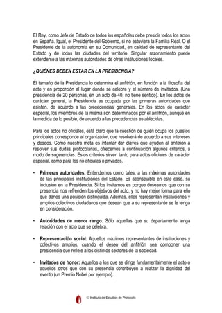 El Rey, como Jefe de Estado de todos los españoles debe presidir todos los actos
en España. Igual, el Presidente del Gobierno, si no estuviera la Familia Real. O el
Presidente de la autonomía en su Comunidad, en calidad de representante del
Estado y de todas las ciudades del territorio. Singular razonamiento puede
extenderse a las máximas autoridades de otras instituciones locales.
¿QUIÉNES DEBEN ESTAR EN LA PRESIDENCIA?
El tamaño de la Presidencia lo determina el anfitrión, en función a la filosofía del
acto y en proporción al lugar donde se celebre y el número de invitados. (Una
presidencia de 20 personas, en un acto de 40, no tiene sentido). En los actos de
carácter general, la Presidencia es ocupada por las primeras autoridades que
asisten, de acuerdo a las precedencias generales. En los actos de carácter
especial, los miembros de la misma son determinados por el anfitrión, aunque en
la medida de lo posible, de acuerdo a las precedencias establecidas.
Para los actos no oficiales, está claro que la cuestión de quién ocupa los puestos
principales corresponde al organizador, que resolverá de acuerdo a sus intereses
y deseos. Como nuestra meta es intentar dar claves que ayuden al anfitrión a
resolver sus dudas protocolarias, ofrecemos a continuación algunos criterios, a
modo de sugerencias. Estos criterios sirven tanto para actos oficiales de carácter
especial, como para los no oficiales o privados.
• Primeras autoridades: Entendemos como tales, a las máximas autoridades
de las principales instituciones del Estado. Es aconsejable en este caso, su
inclusión en la Presidencia. Si los invitamos es porque deseamos que con su
presencia nos refrenden los objetivos del acto, y no hay mejor forma para ello
que darles una posición distinguida. Además, ellos representan instituciones y
amplios colectivos ciudadanos que desean que a su representante se le tenga
en consideración.
• Autoridades de menor rango: Sólo aquellas que su departamento tenga
relación con el acto que se celebra.
• Representación social: Aquellos máximos representantes de instituciones y
colectivos amplios, cuando el deseo del anfitrión sea componer una
presidencia que refleje a los distintos sectores de la sociedad.
• Invitados de honor: Aquellos a los que se dirige fundamentalmente el acto o
aquellos otros que con su presencia contribuyen a realzar la dignidad del
evento (un Premio Nobel por ejemplo).

 Instituto de Estudios de Protocolo

 