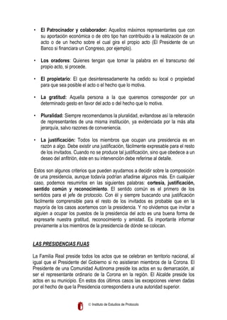 • El Patrocinador y colaborador: Aquellos máximos representantes que con
su aportación económica o de otro tipo han contribuido a la realización de un
acto o de un hecho sobre el cual gira el propio acto (El Presidente de un
Banco si financiara un Congreso, por ejemplo).
• Los oradores: Quienes tengan que tomar la palabra en el transcurso del
propio acto, si procede.
• El propietario: El que desinteresadamente ha cedido su local o propiedad
para que sea posible el acto o el hecho que lo motiva.
• La gratitud: Aquella persona a la que queremos corresponder por un
determinado gesto en favor del acto o del hecho que lo motiva.
• Pluralidad: Siempre recomendamos la pluralidad, evitandose así la reiteración
de representantes de una misma institución, ya evidenciada por la más alta
jerarquía, salvo razones de conveniencia.
• La justificación: Todos los miembros que ocupan una presidencia es en
razón a algo. Debe existir una justificación, fácilmente expresable para el resto
de los invitados. Cuando no se produce tal justificación, sino que obedece a un
deseo del anfitrión, éste en su intervención debe referirse al detalle.
Estos son algunos criterios que pueden ayudarnos a decidir sobre la composición
de una presidencia, aunque todavía podrían añadirse algunos más. En cualquier
caso, podemos resumirlos en las siguientes palabras: cortesía, justificación,
sentido común y reconocimiento. El sentido común es el primero de los
sentidos para el jefe de protocolo. Con él y siempre buscando una justificación
fácilmente comprensible para el resto de los invitados es probable que en la
mayoría de los casos acertemos con la presidencia. Y no olvidemos que invitar a
alguien a ocupar los puestos de la presidencia del acto es una buena forma de
expresarle nuestra gratitud, reconocimiento y amistad. Es importante informar
previamente a los miembros de la presidencia de dónde se colocan.
LAS PRESIDENCIAS FIJAS
La Familia Real preside todos los actos que se celebran en territorio nacional, al
igual que el Presidente del Gobierno si no asistieran miembros de la Corona. El
Presidente de una Comunidad Autónoma preside los actos en su demarcación, al
ser el representante ordinario de la Corona en la región. El Alcalde preside los
actos en su municipio. En estos dos últimos casos las excepciones vienen dadas
por el hecho de que la Presidencia correspondiera a una autoridad superior.
 Instituto de Estudios de Protocolo

 
