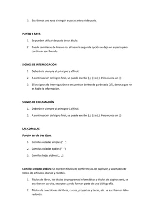 3. Escribimos una raya si ningún espacio antes ni después.



PUNTO Y RAYA

    1. Se pueden utilizar después de un título.

    2. Puede cambiarse de línea o no, si fuese la segunda opción se deja un espacio para
       continuar escribiendo.



SIGNOS DE INTERROGACIÓN

    1. Deberán ir siempre al principio y al final.

    2. A continuación del signo final, se puede escribir (,), (:) o (;). Pero nunca un (.)

    3. Si los signos de interrogación se encuentran dentro de paréntesis (¿?), denota que no
       es fiable la información.



SIGNOS DE EXCLAMACIÓN

    1. Deberán ir siempre al principio y al final.

    2. A continuación del signo final, se puede escribir (,), (:) o (;). Pero nunca un (.)



LAS COMILLAS

Pueden ser de tres tipos.

    1. Comillas voladas simples (‘ ‘)

    2. Comillas voladas dobles (“ “)

    3. Comillas bajas dobles (,, ,,)



Comillas voladas dobles: Se escriben títulos de conferencias, de capítulos y apartados de
libros, de artículos, diarios y revistas.

    1. Títulos de libros, los títulos de programas informáticos y títulos de páginas web, se
       escriben en cursiva, excepto cuando forman parte de una bibliografía.

    2. Títulos de colecciones de libros, cursos, proyectos y becas, etc. se escriben en letra
       redonda.
 