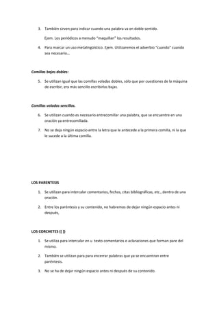3. También sirven para indicar cuando una palabra va en doble sentido.

        Ejem. Los periódicos a menudo “maquillan” los resultados.

    4. Para marcar un uso metalingüístico. Ejem. Utilizaremos el adverbio “cuando” cuando
       sea necesario…



Comillas bajas dobles:

    5. Se utilizan igual que las comillas voladas dobles, sólo que por cuestiones de la máquina
       de escribir, era más sencillo escribirlas bajas.



Comillas voladas sencillas.

    6. Se utilizan cuando es necesario entrecomillar una palabra, que se encuentre en una
       oración ya entrecomillada.

    7. No se deja ningún espacio entre la letra que le antecede a la primera comilla, ni la que
       le sucede a la última comilla.




LOS PARENTESIS

    1. Se utilizan para intercalar comentarios, fechas, citas bibliográficas, etc., dentro de una
       oración.

    2. Entre los paréntesis y su contenido, no habremos de dejar ningún espacio antes ni
       después,



LOS CORCHETES ([ ])

    1. Se utiliza para intercalar en u texto comentarios o aclaraciones que forman pare del
       mismo.

    2. También se utilizan para para encerrar palabras que ya se encuentran entre
       paréntesis.

    3. No se ha de dejar ningún espacio antes ni después de su contenido.
 
