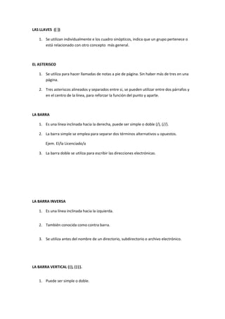 LAS LLAVES ({ })

   1. Se utilizan individualmente e los cuadro sinópticos, indica que un grupo pertenece o
      está relacionado con otro concepto más general.



EL ASTERISCO

   1. Se utiliza para hacer llamadas de notas a pie de página. Sin haber más de tres en una
      página.

   2. Tres asteriscos alineados y separados entre si, se pueden utilizar entre dos párrafos y
      en el centro de la línea, para reforzar la función del punto y aparte.



LA BARRA

   1. Es una línea inclinada hacia la derecha, puede ser simple o doble (/), (//).

   2. La barra simple se emplea para separar dos términos alternativos u opuestos.

       Ejem. El/la Licenciado/a

   3. La barra doble se utiliza para escribir las direcciones electrónicas.




LA BARRA INVERSA

   1. Es una línea inclinada hacia la izquierda.


   2. También conocida como contra barra.


   3. Se utiliza antes del nombre de un directorio, subdirectorio o archivo electrónico.




LA BARRA VERTICAL (|), (||).


   1. Puede ser simple o doble.
 