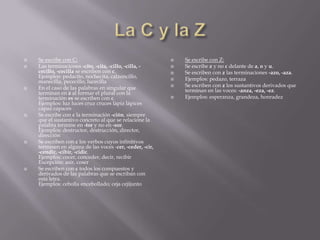    Se escribe con C:                                        Se escribe con Z:
   Las terminaciones -cito, -cita, -cillo, -cilla, -        Se escribe z y no c delante de a, o y u.
    cecillo, -cecilla se escriben con c.                     Se escriben con z las terminaciones -azo, -aza.
    Ejemplos: pedacito, nochecita, calzoncillo,              Ejemplos: pedazo, terraza
    manecilla, pececillo, lucecilla
   En el caso de las palabras en singular que               Se escriben con z los sustantivos derivados que
    terminan en z al formar el plural con la                  terminan en las voces: -anza, -eza, -ez.
    terminación es se escriben con c.                        Ejemplos: esperanza, grandeza, honradez
    Ejemplos: luz luces cruz cruces lápiz lápices
    capaz capaces
   Se escribe con c la terminación -ción, siempre
    que el sustantivo concreto al que se relacione la
    palabra termine en -tor y no en -sor.
    Ejemplos: destructor, destrucción, director,
    dirección
   Se escriben con c los verbos cuyos infinitivos
    terminen en alguna de las voces -cer, -ceder, -cir,
    -cendir, -cibir, -cidir.
    Ejemplos: cocer, conceder, decir, recibir
    Excepción: asir, coser
   Se escriben con c todos los compuestos y
    derivados de las palabras que se escriban con
    esta letra.
    Ejemplos: cebolla encebollado; ceja cejijunto
 