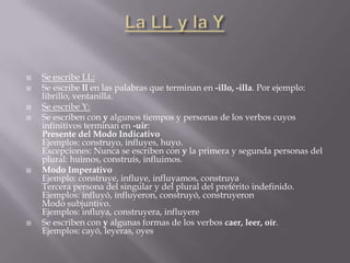    Se escribe LL:
   Se escribe ll en las palabras que terminan en -illo, -illa. Por ejemplo:
    librillo, ventanilla.
   Se escribe Y:
   Se escriben con y algunos tiempos y personas de los verbos cuyos
    infinitivos terminan en -uir:
    Presente del Modo Indicativo
    Ejemplos: construyo, influyes, huyo.
    Excepciones: Nunca se escriben con y la primera y segunda personas del
    plural: huimos, construís, influimos.
   Modo Imperativo
    Ejemplo: construye, influye, influyamos, construya
    Tercera persona del singular y del plural del pretérito indefinido.
    Ejemplos: influyó, influyeron, construyó, construyeron
    Modo subjuntivo.
    Ejemplos: influya, construyera, influyere
   Se escriben con y algunas formas de los verbos caer, leer, oír.
    Ejemplos: cayó, leyeras, oyes
 