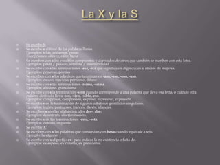    Se escribe S:
   Se escribe s al final de las palabras llanas.
    Ejemplos: telas, andamos, penas
    Excepciones: alférez, cáliz, lápiz
   Se escriben con s los vocablos compuestos y derivados de otros que también se escriben con esta letra.
    Ejemplos: pesar / pesado, sensible / insensibilidad
   Se escribe con s las terminaciones -esa, -isa que signifiquen dignidades u oficios de mujeres.
    Ejemplos: princesa, poetisa
   Se escriben con s los adjetivos que terminan en -aso, -eso, -oso, -uso.
    Ejemplos: escaso, travieso, perezoso, difuso
   Se escribe con s las terminaciones -ísimo, -ísima.
    Ejemplos: altísimo, grandísima
   Se escribe con s la terminación -sión cuando corresponde a una palabra que lleva esa letra, o cuando otra
    palabra derivada lleva -sor, -sivo, -sible,-eso.
    Ejemplos: compresor, compresión, expreso, expresivo, expresión.
   Se escribe s en la terminación de algunos adjetivos gentilicios singulares.
    Ejemplos: inglés, portugués, francés, danés, irlandés.
   Se escriben s con las sílabas iniciales des-, dis-.
    Ejemplos: desinterés, discriminación.
   Se escribe s en las terminaciones -esto, -esta.
    Ejemplos: detesto, orquesta.
   Se escribe X:
   Se escriben con x las palabras que comienzan con hexa cuando equivale a seis.
    Ejemplo: hexágono
   Se escribe con x el prefijo ex- para indicar la no existencia o falta de.
    Ejemplos: ex esposo, ex colonia, ex presidente.
 
