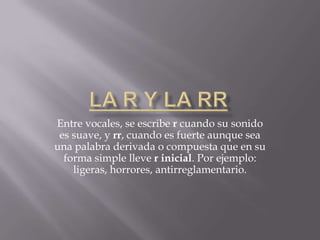 Entre vocales, se escribe r cuando su sonido
 es suave, y rr, cuando es fuerte aunque sea
una palabra derivada o compuesta que en su
  forma simple lleve r inicial. Por ejemplo:
    ligeras, horrores, antirreglamentario.
 