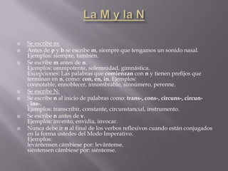    Se escribe m:
   Antes de p y b se escribe m, siempre que tengamos un sonido nasal.
    Ejemplos: siempre, también.
   Se escribe m antes de n.
    Ejemplos: omnipotente, solemnidad, gimnástica.
    Excepciones: Las palabras que comienzan con n y tienen prefijos que
    terminan en n, como: con, en, in. Ejemplos:
    connotable, ennoblecer, innombrable, sinnúmero, perenne.
   Se escribe N:
   Se escribe n al inicio de palabras como: trans-, cons-, circuns-, circun-
    , ins-.
    Ejemplos: transcribir, constante, circunstancial, instrumento.
   Se escribe n antes de v.
    Ejemplos: invento, envidia, invocar.
   Nunca debe ir n al final de los verbos reflexivos cuando están conjugados
    en la forma ustedes del Modo Imperativo.
    Ejemplos:
    levántensen cámbiese por: levántense.
    siéntensen cámbiese por: siéntense.
 