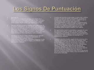    La Coma (,):                                                      Cuando una oración se interrumpe, ya para citar o indicar
   El nombre en vocativo llevará una coma detrás de sí                el sujeto o la obra de donde se ha tomado, ya porque se
    cuando estuviere al principio de lo que se diga, y en otros        inserta como de paso otra que aclara o amplía lo que se
    casos la llevará antes y después; p. ej.: ¡Cielos, valedme!;       está diciendo, tales palabras, que suspenden
    Julián, óyeme; Repito, Julián, que oigas lo que te digo.           momentáneamente el relato principal, se encierran entre
                                                                       dos comas; v. gr.: La verdad, escribe un político, se ha de
   Siempre que en lo escrito se empleen dos o más partes de           sustentar con razones y autoridades; Los vientos del
    la oración consecutivas y de una misma clase, se separarán         sur, que en aquellas abrasadas regiones son muy
    con una coma para que al leerlas haya de hacerse una leve          frecuentes, ponen en grave conflicto a los viajeros.
    pausa que separe su sentido, a excepción de los casos en
    que mediare alguna de las conjunciones y, ni, o; como             Por igual motivo suelen ir precedidas y seguidas de coma
    Juan, Pedro y Antonio; sabio, prudente y cortés; vine, vi y        las expresiones esto es, es decir, en fin, por último, por
    vencí; NI el joven NI el viejo; bueno, malo o mediano.             consiguiente, sin embargo, no obstante y otras parecidas:
                                                                       La enfermedad parece grave, es decir, más grave de lo que
   Divídanse con ella los varios miembros de una cláusula             esperábamos: Tales incidentes, sin embargo, no se
    independientes entre sí, vayan o no precedidos de                  repitieron por entonces.
    conjunción: Todos mataban, todos se
    compadecían, ninguno sabía detenerse; Al apuntar el alba          Cuando se invierte el orden regular de las oraciones de la
    cantan las aves, y el campo se alegra, y el ambiente cobra         cláusula, adelantando lo que había de ir después, debe
    movimiento y frescura.                                             poner-se una coma al fin de la parte que se anticipa; v. gr.:
                                                                       Donde interviene conocerse las personas, tengo para
                                                                       mí, aunque simple y pecador, que no hay encantamento
                                                                       alguno. Como el orden regular de este ejemplo de
                                                                       Cervantes, Quijote, I, 37, seria: No hay encantamento
                                                                       alguno donde interviene conocerse las personas, importa
                                                                       para la claridad que se haga una breve pausa en
                                                                       personas, la cual se indica con la coma. Pero es de advertir
                                                                       que en las transposiciones cortas y muy perceptibles no se
                                                                       ha de poner esta señal.
 